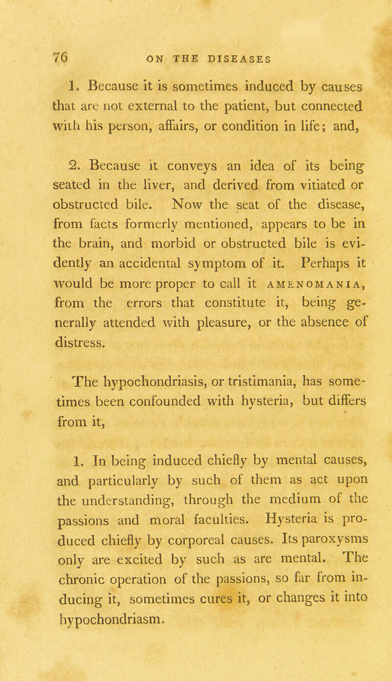 1. Because it is sometimes induced by causes that are not external to the patient, but connected with his person, affairs, or condition in life; and, 2. Because it conveys an idea of its being seated in the liver, and derived from vitiated or obstructed bile. Now the seat of the disease, from facts formerly mentioned, appears to be in the brain, and morbid or obstructed bile is evi- dently an accidental symptom of it. Perhaps it would be more proper to call it amenomania, from the errors that constitute it, being ge- nerally attended with pleasure, or the absence of distress. The hypochondriasis, or tristimania, has some- times been confounded with hysteria, but differs from it, 1. In being induced chiefly by mental causes, and particularly by such of them as act upon the understanding, through the medium of the passions and moral faculties. Hysteria is pro- duced chiefly by corporeal causes. Its paroxysms only are excited by such as are mental. The chronic operation of the passions, so far from in- ducing it, sometimes cures it, or changes it into hypochondriasm.