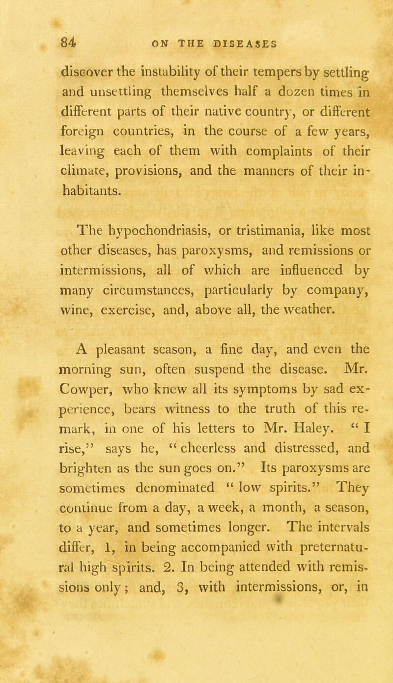 discover the instability of their tempers by settling and unsettling themselves half a dozen times in different parts of their native country, or different foreign countries, in the course of a few years, leaving each of them with complaints of their climate, provisions, and the manners of their in- habitants. The hypochondriasis, or tristimania, like most other diseases, has paroxysms, and remissions or intermissions, all of which are influenced by many circumstances, particularly by company, wine, exercise, and, above all, the weather. A pleasant season, a fine day, and even the morning sun, often suspend the disease. Mr. Cowper, who knew all its symptoms by sad ex- perience, bears witness to the truth of this re- mark, in one of his letters to Mr. Haley. “ I rise,” says he, “ cheerless and distressed, and brighten as the sun goes on.” Its paroxysms are sometimes denominated “ low spirits.” They continue from a day, a week, a month, a season, to a year, and sometimes longer. The intervals differ, 1, in being accompanied with preternatu- ral high spirits. 2. In being attended with remis- sions only; and, 3, with intermissions, or, in