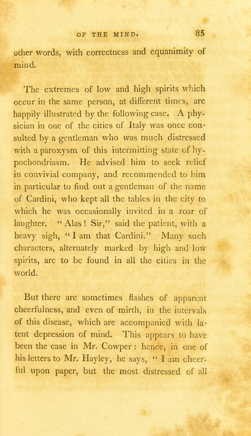 other words, with correctness and equanimity of mind. The extremes of low and high spirits which occur in the same person, at different times, are happily illustrated by the following case. A phy- sician in one of the cities of Italy was once con- sulted by a gentleman who was much distressed with a paroxysm of this intermitting state of hy- pochondriasm. He advised him to seek relief in convivial company, and recommended to him in particular to find out a gentleman of the name of Cardini, who kept all the tables in the city to which he was occasionally invited in a roar of laughter. “ Alas ! Sir,” said the patient, with a heavy sigh, “lam that Cardini.” Many such characters, alternately marked by high and low spirits, are to be found in all the cities in the world. But there are sometimes flashes of apparent cheerfulness, and even of mirth, in the intervals of this disease, which are accompanied with la- tent depression of mind. This appears to have been the case in Mr. Cowper : hence, in one of his letters to Mr. Hayley, he says, “lam cheer- ful upon paper, but the most distressed of all