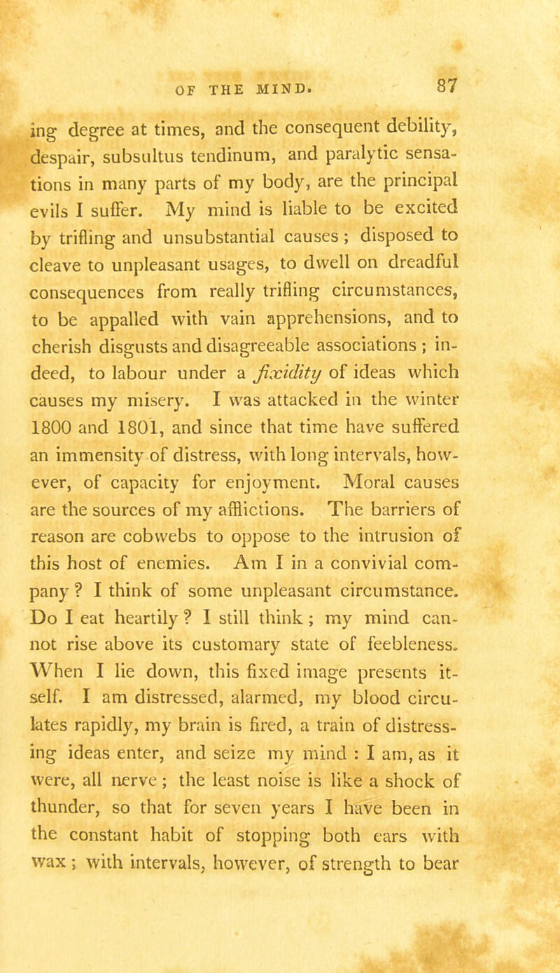 ing degree at times, and the consequent debility, despair, subsultus tendinum, and paralytic sensa- tions in many parts of my body, are the principal evils I suffer. My mind is liable to be excited by trifling and unsubstantial causes; disposed to cleave to unpleasant usages, to dwell on dreadful consequences from really trifling circumstances, to be appalled with vain apprehensions, and to cherish disgusts and disagreeable associations ; in- deed, to labour under a fixidity of ideas which causes my misery. I was attacked in the winter 1800 and 1801, and since that time have suffered an immensity of distress, with long intervals, how- ever, of capacity for enjoyment. Moral causes are the sources of my afflictions. The barriers of reason are cobwebs to oppose to the intrusion of this host of enemies. Am I in a convivial com- pany ? I think of some unpleasant circumstance. Do I eat heartily ? I still think; my mind can- not rise above its customary state of feebleness. When I lie down, this fixed image presents it- self. I am distressed, alarmed, my blood circu- lates rapidly, my brain is fired, a train of distress- ing ideas enter, and seize my mind : I am, as it were, all nerve; the least noise is like a shock of thunder, so that for seven years I have been in the constant habit of stopping both ears with wax; with intervals, however, of strength to bear