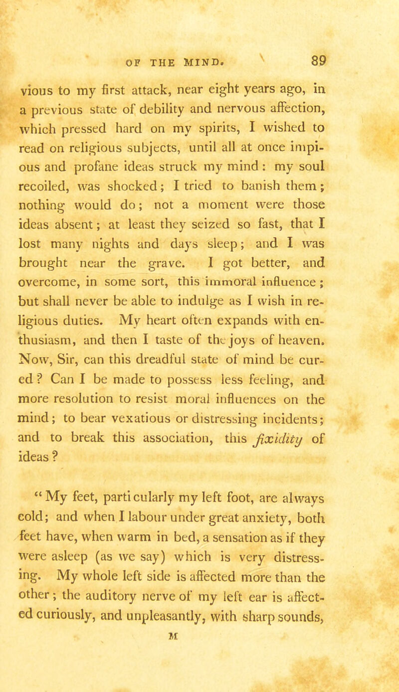 \ vious to my first attack, near eight years ago, in a previous state of debility and nervous affection, which pressed hard on my spirits, I wished to read on religious subjects, until all at once impi- ous and profane ideas struck my mind : my soul recoiled, was shocked; I tried to banish them; nothing would do; not a moment were those ideas absent; at least they seized so fast, that I lost many nights and days sleep; and I was brought near the grave. I got better, and overcome, in some sort, this immoral influence ; but shall never be able to indulge as I wish in re- ligious duties. My heart often expands with en- thusiasm, and then I taste of the joys of heaven. Now, Sir, can this dreadful state of mind be cur- ed '? Can I be made to possess less feeling, and more resolution to resist moral influences on the mind; to bear vexatious or distressing incidents; and to break this association, this fixidity of ideas ? “ My feet, particularly my left foot, are always cold; and when I labour under great anxiety, both feet have, when warm in bed, a sensation as if they were asleep (as we say) which is very distress- ing. My whole left side is affected more than the other; the auditory nerve of my left ear is affect- ed curiously, and unpleasantly, with sharp sounds, M