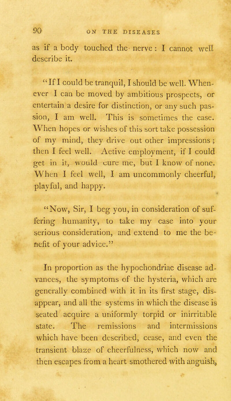 as if a body touched the- nerve : I cannot well describe it. “If I could be tranquil, I should be well. When- ever I can be moved by ambitious prospects, or entertain a desire for distinction, or any such pas- sion, I am well. This is sometimes the case. When hopes or wishes of this sort take possession of my mind, they drive out other impressions ; then I feel well. Active employment, if I could get in it, would cure me, but I know of none. When I feel well, I am uncommonly cheerful, playful, and happy. “Now, Sir, I beg you, in consideration of suf- fering humanity, to take my case into your serious consideration, and extend to me the be- nefit of your advice.” In proportion as the hypochondriac disease ad- vances, the symptoms of the hysteria, which are generally combined with it in its first stage, dis- appear, and all the systems in which the disease is seated acquire a uniformly torpid or inirritable state. The remissions and intermissions which have been described, cease, and even the transient blaze of cheerfulness, which now and then escapes from a heart smothered with anguish,