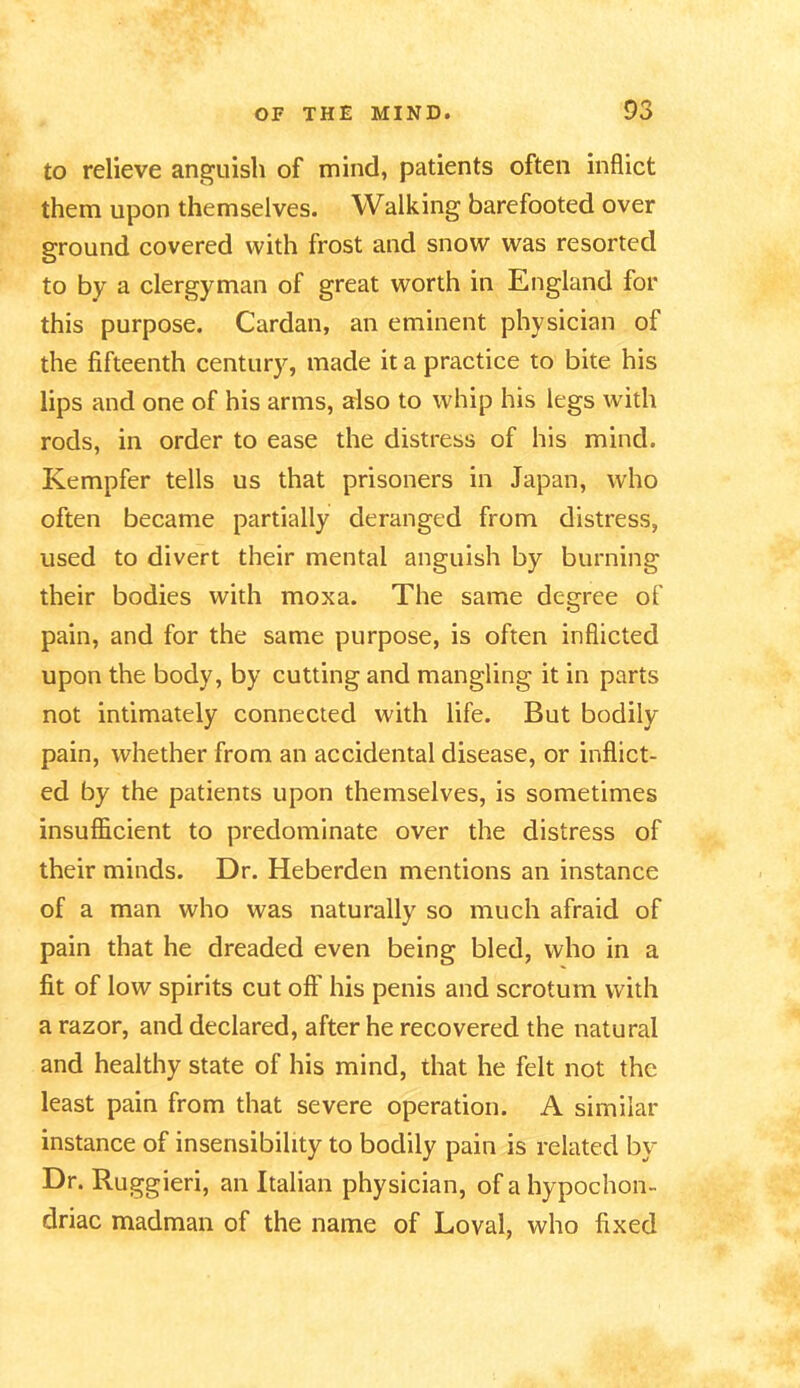 to relieve anguish of mind, patients often inflict them upon themselves. Walking barefooted over ground covered with frost and snow was resorted to by a clergyman of great worth in England for this purpose. Cardan, an eminent physician of the fifteenth century, made it a practice to bite his lips and one of his arms, also to whip his legs with rods, in order to ease the distress of his mind. Kempfer tells us that prisoners in Japan, who often became partially deranged from distress, used to divert their mental anguish by burning their bodies with moxa. The same degree of pain, and for the same purpose, is often inflicted upon the body, by cutting and mangling it in parts not intimately connected with life. But bodily pain, whether from an accidental disease, or inflict- ed by the patients upon themselves, is sometimes insufficient to predominate over the distress of their minds. Dr. Heberden mentions an instance of a man who was naturally so much afraid of pain that he dreaded even being bled, who in a fit of low spirits cut off his penis and scrotum with a razor, and declared, after he recovered the natural and healthy state of his mind, that he felt not the least pain from that severe operation. A similar instance of insensibility to bodily pain is related by Dr. Ruggieri, an Italian physician, of a hypochon- driac madman of the name of Loval, who fixed