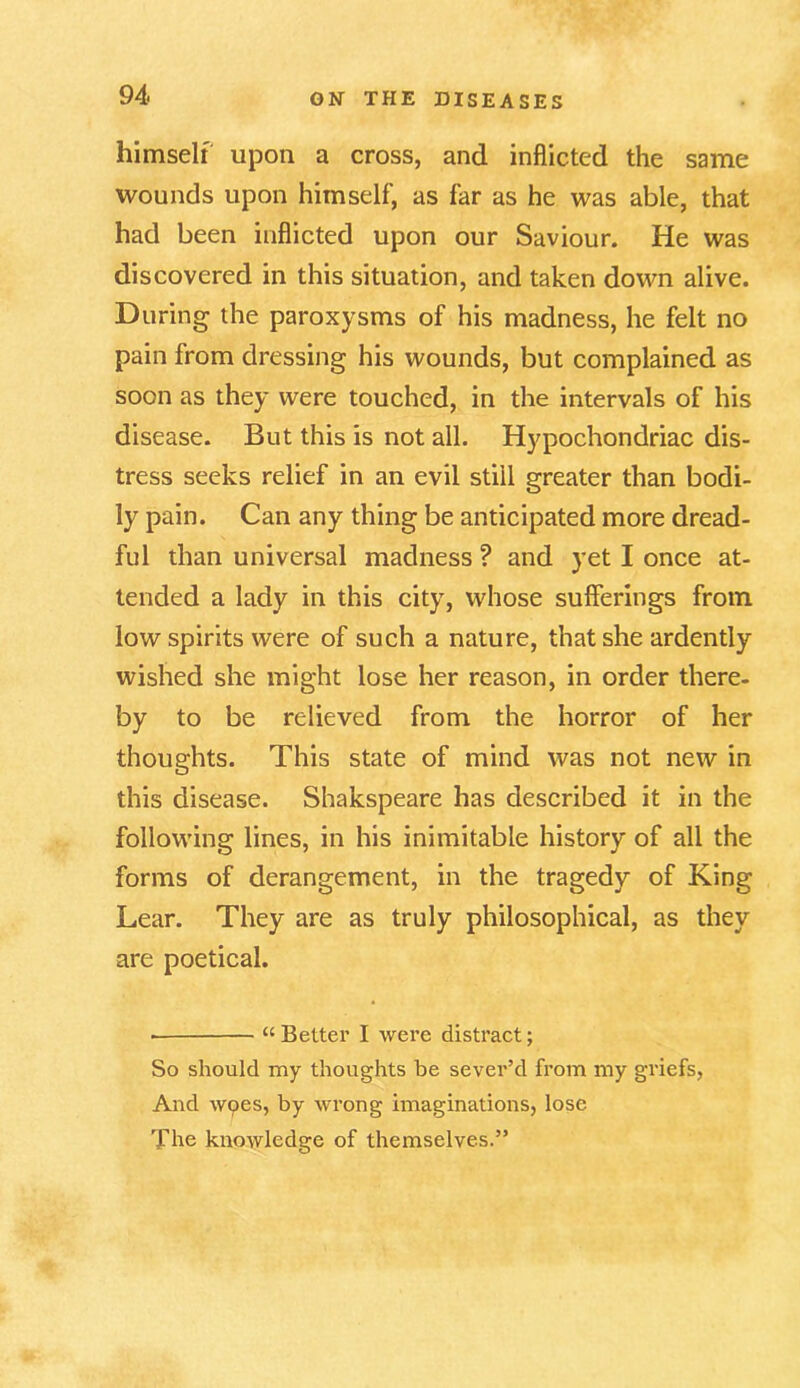 himself upon a cross, and inflicted the same wounds upon himself, as far as he was able, that had been inflicted upon our Saviour. He was discovered in this situation, and taken down alive. During the paroxysms of his madness, he felt no pain from dressing his wounds, but complained as soon as they were touched, in the intervals of his disease. But this is not all. Hypochondriac dis- tress seeks relief in an evil still greater than bodi- ly pain. Can any thing be anticipated more dread- ful than universal madness ? and yet I once at- tended a lady in this city, whose sufferings from low spirits were of such a nature, that she ardently wished she might lose her reason, in order there- by to be relieved from the horror of her thoughts. This state of mind was not new in this disease. Shakspeare has described it in the following lines, in his inimitable history of all the forms of derangement, in the tragedy of King Lear. They are as truly philosophical, as they are poetical. “ Better I were distract; So should my thoughts be sever’d from my griefs, And wpes, by wrong imaginations, lose The knowledge of themselves.”