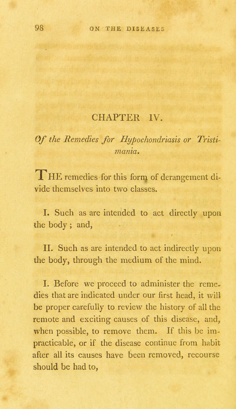 CHAPTER IV. Of the Remedies for Hypochondriasis or Tristi- mania. The remedies for this form of derangement di- vide themselves into two classes. I. Such as are intended to act directly upon the body; and, II. Such as are intended to act indirectly upon the body, through the medium of the mind. I. Before we proceed to administer the reme- dies that are indicated under our first head, it will be proper carefully to review the history of all the remote and exciting causes of this disease, and, when possible, to remove them. If this be im- practicable, or if the disease continue from habit after all its causes have been removed, recourse should be had to,