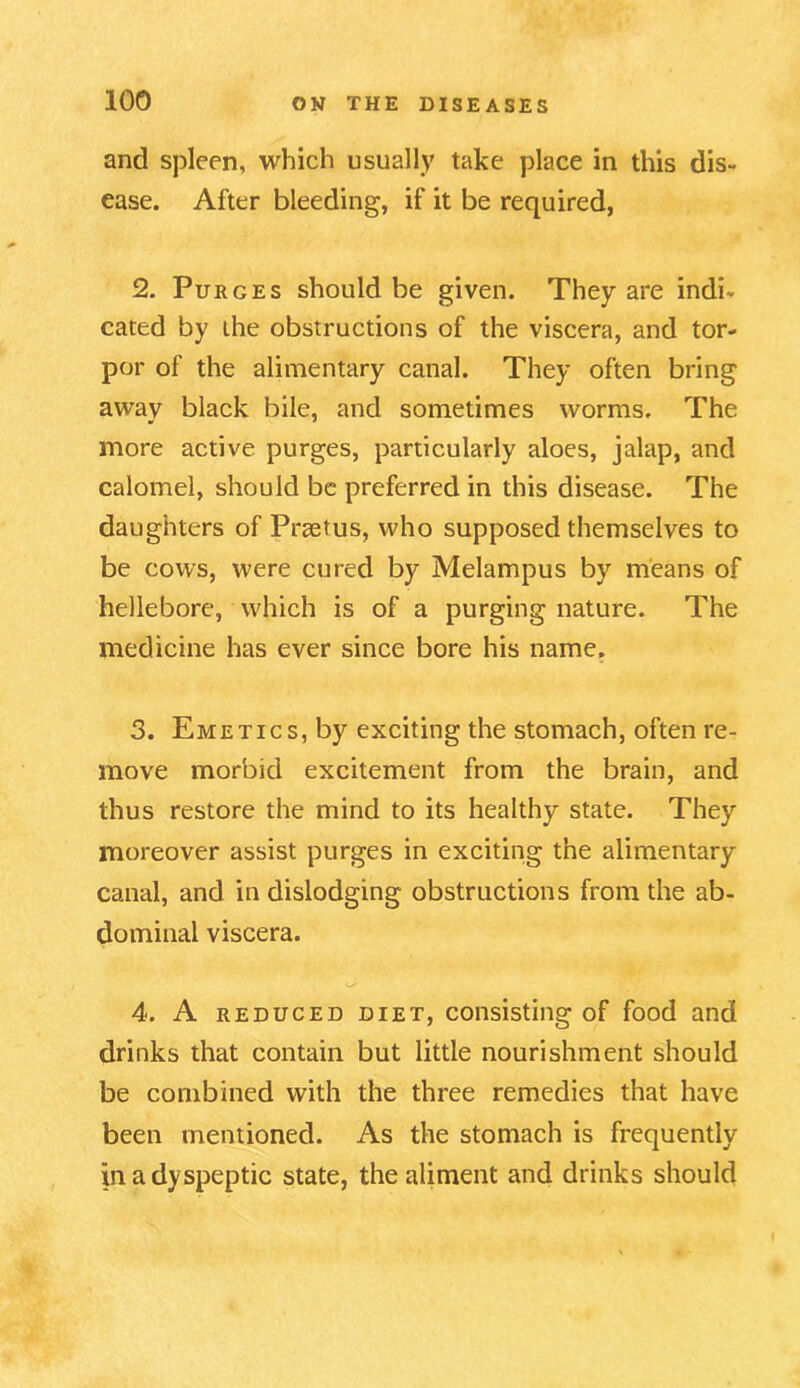 and spleen, which usually take place in this dis- ease. After bleeding, if it be required, 2. Purges should be given. They are indi- cated by the obstructions of the viscera, and tor- por of the alimentary canal. They often bring away black bile, and sometimes worms. The more active purges, particularly aloes, jalap, and calomel, should be preferred in this disease. The daughters of Praetus, who supposed themselves to be cows, were cured by Melampus by means of hellebore, which is of a purging nature. The medicine has ever since bore his name. 3. Emetics, by exciting the stomach, often re- move morbid excitement from the brain, and thus restore the mind to its healthy state. They moreover assist purges in exciting the alimentary canal, and in dislodging obstructions from the ab- dominal viscera. O' 4. A reduced diet, consisting of food and drinks that contain but little nourishment should be combined with the three remedies that have been mentioned. As the stomach is frequently in a dyspeptic state, the aliment and drinks should