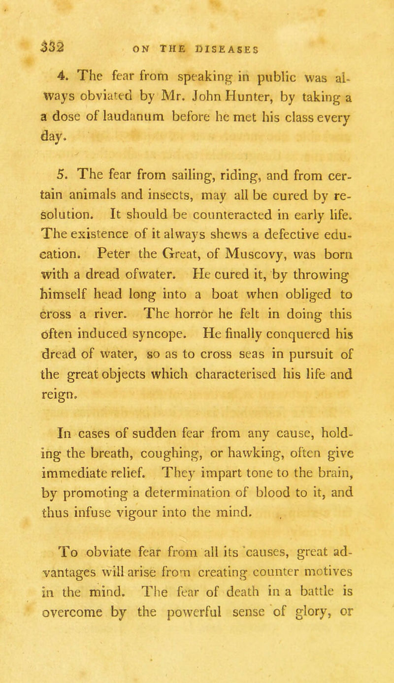 4. The fear from speaking in public was ah ways obviated by Mr. John Hunter, by taking a a dose of laudanum before he met his class every day. 5. The fear from sailing, riding, and from cer- tain animals and insects, may all be cured by re- solution. It should be counteracted in early life. The existence of it always shews a defective edu- cation. Peter the Great, of Muscovy, was born with a dread ofwater. He cured it, by throwing himself head long into a boat when obliged to cross a river. The horror he felt in doing this often induced syncope. He finally conquered his dread of water, so as to cross seas in pursuit of the great objects which characterised his life and reign. In cases of sudden fear from any cause, hold- ing the breath, coughing, or hawking, often give immediate relief. They impart tone to the brain, by promoting a determination of blood to it, and thus infuse vigour into the mind. To obviate fear from all its causes, great ad- vantages will arise from creating counter motives in the mind. The fear of death in a battle is overcome by the powerful sense of glory, or