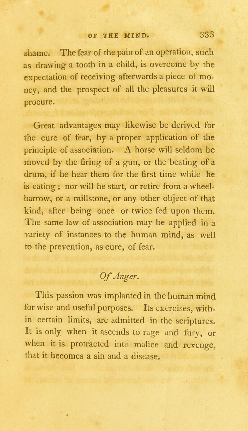 shame. The fear of the pain of an operation, such as drawing a tooth in a child, is overcome bv the expectation of receiving afterwards a piece of mo- ney, and the prospect of all the pleasures it will procure. Great advantages may likewise be derived for the cure of fear, by a proper application of the principle of association. A horse will seldom be moved by the firing of a gun, or the beating of a drum, if he hear them for the first time while he is eating ; nor will he start, or retire from a wheel- barrow, or a millstone, or any other object of that kind, after being once or twice fed upon them. The same law of association may be applied in a variety of instances to the human mind, as well to the prevention, as cure, of fear. / Of Anger. This passion was implanted in the human mind for wise and useful purposes. Its exercises, with- in certain limits, are admitted in the scriptures. It is only when it ascends to rage and fury, or when it is protracted into malice and revenge, that it becomes a sin and a disease.