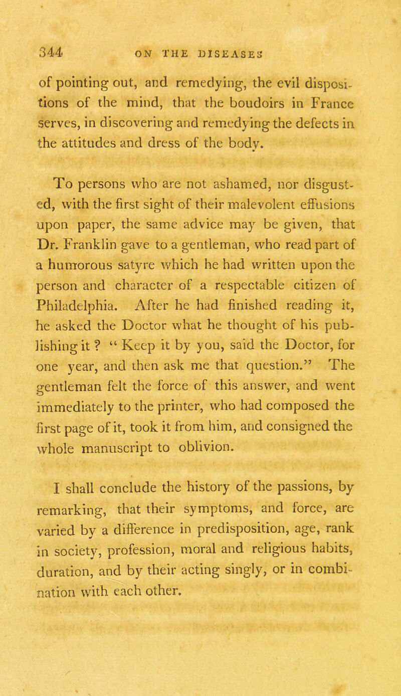 of pointing out, and remedying, the evil disposi- tions of the mind, that the boudoirs in France serves, in discovering and remedying the defects in the attitudes and dress of the body. To persons who are not ashamed, nor disgust- ed, with the first sight of their malevolent effusions upon paper, the same advice may be given, that Dr. Franklin gave to a gentleman, who read part of a humorous satyre which he had written upon the person and character of a respectable citizen of Philadelphia. After he had finished reading it, he asked the Doctor what he thought of his pub- lishing it ? “ Keep it by you, said the Doctor, for one year, and then ask me that question.” The gentleman felt the force of this answer, and went immediately to the printer, who had composed the first page of it, took it from him, and consigned the whole manuscript to oblivion. I shall conclude the history of the passions, by remarking, that their symptoms, and force, are varied by a difference in predisposition, age, rank in society, profession, moral and religious habits, duration, and by their acting singly, or in combi- nation with each other.