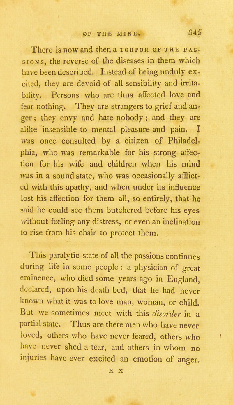 There is now and then a torpor of the pas- sions, the reverse of the diseases in them which have been described. Instead of being unduly ex- cited, they are devoid of all sensibility and irrita- bility. Persons who are thus affected love and fear nothing. They are strangers to grief and an- ger ; they envy and hate nobody; and they are alike insensible to mental pleasure and pain. I was once consulted by a citizen of Philadel- phia, who was remarkable for his strong affec- tion for his wife and children when his mind was in a sound state, who was occasionally afflict- ed with this apathy, and when under its influence lost his affection for them all, so entirely, that he said he could see them butchered before his eyes without feeling any distress, or even an inclination to rise from his chair to protect them. This paralytic state of all the passions continues during life in some people : a physician of great eminence, who died some years ago in England, declared, upon his death bed, that he had never known what it was to love man, woman, or child. But we sometimes meet with this disorder in a partial state. Thus are there men who have never loved, others who have never feared, others who 1 have never shed a tear, and others in whom no injuries have ever excited an emotion of anger. x x