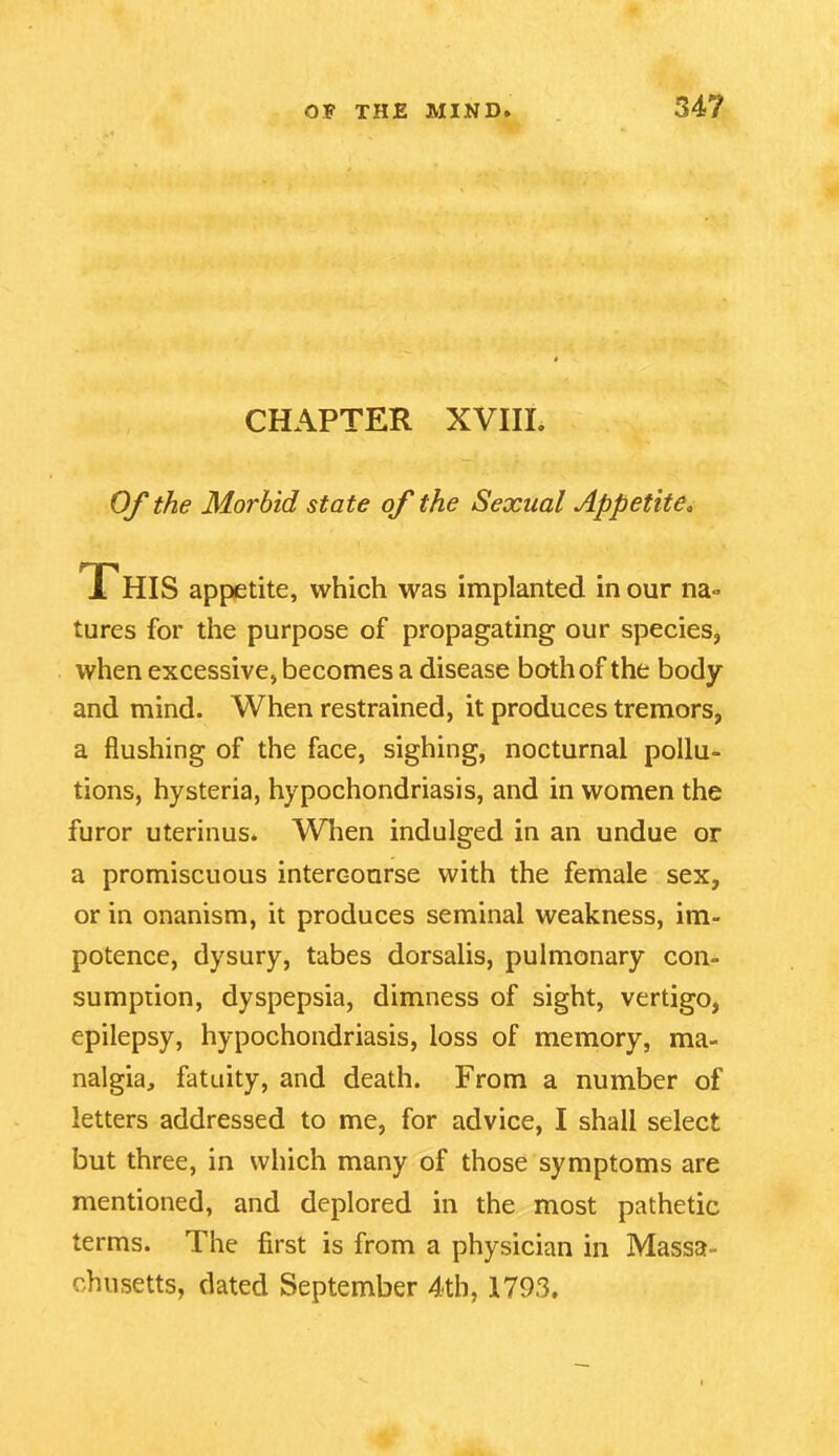 CHAPTER XVIIL Of the Morbid state of the Sexual Appetite. This appetite, which was implanted in our na» tures for the purpose of propagating our species, when excessive, becomes a disease both of the body and mind. When restrained, it produces tremors, a flushing of the face, sighing, nocturnal pollu- tions, hysteria, hypochondriasis, and in women the furor uterinus. When indulged in an undue or a promiscuous intercourse with the female sex, or in onanism, it produces seminal weakness, im- potence, dysury, tabes dorsalis, pulmonary con- sumption, dyspepsia, dimness of sight, vertigo, epilepsy, hypochondriasis, loss of memory, ma- nalgia, fatuity, and death. From a number of letters addressed to me, for advice, I shall select but three, in which many of those symptoms are mentioned, and deplored in the most pathetic terms. The first is from a physician in Massa- chusetts, dated September 4th, 1793.