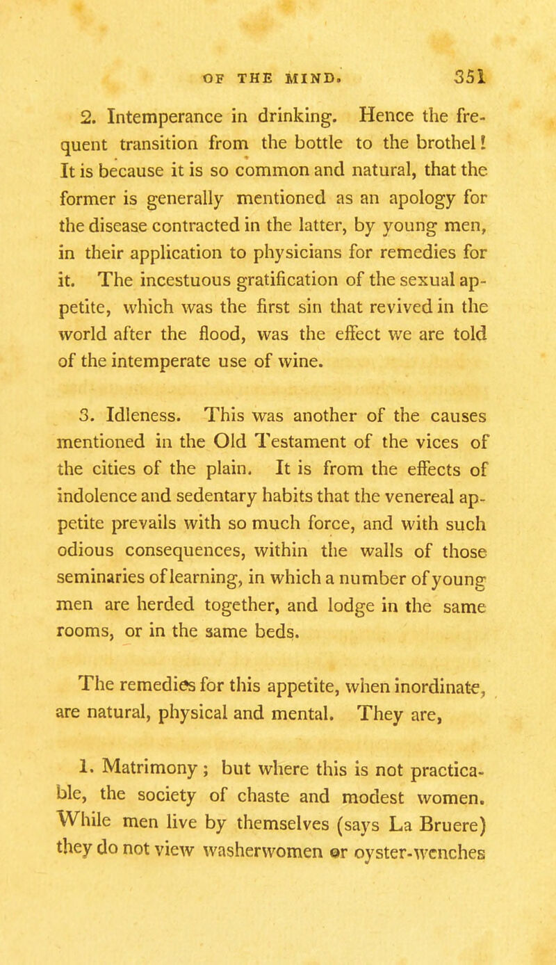 2. Intemperance in drinking. Hence the fre- quent transition from the bottle to the brothel l It is because it is so common and natural, that the former is generally mentioned as an apology for the disease contracted in the latter, by young men, in their application to physicians for remedies for it. The incestuous gratification of the sexual ap- petite, which was the first sin that revived in the world after the flood, was the effect we are told of the intemperate use of wine. 3. Idleness. This was another of the causes mentioned in the Old Testament of the vices of the cities of the plain. It is from the effects of indolence and sedentary habits that the venereal ap- petite prevails with so much force, and with such odious consequences, within the walls of those seminaries of learning, in which a number of young- men are herded together, and lodge in the same rooms, or in the same beds. The remedies for this appetite, when inordinate, are natural, physical and mental. They are, 1. Matrimony; but where this is not practica- ble, the society of chaste and modest women. While men live by themselves (says La Bruere) they do not view washerwomen ©r oyster-wenches