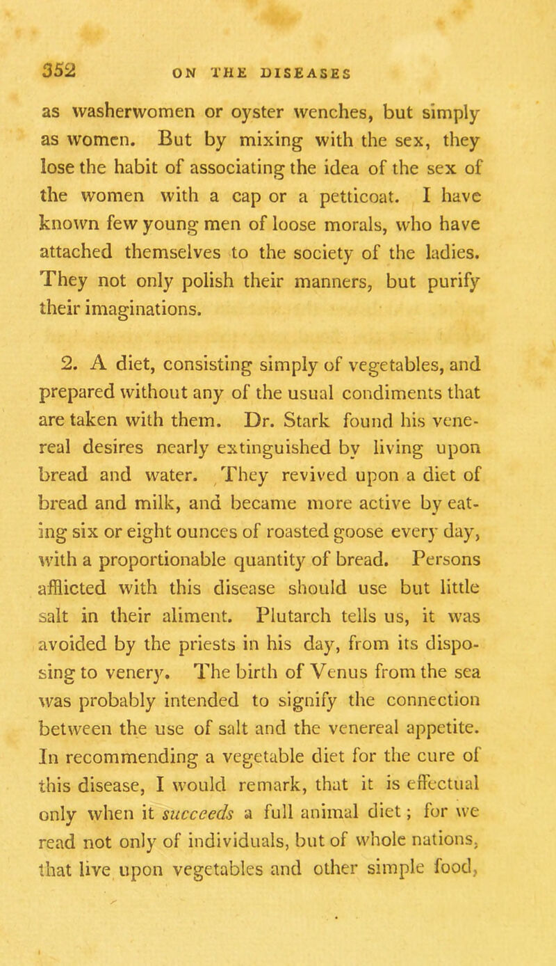 as washerwomen or oyster wenches, but simply as women. But by mixing with the sex, they lose the habit of associating the idea of the sex of the women with a cap or a petticoat. I have known few young men of loose morals, who have attached themselves to the society of the ladies. They not only polish their manners, but purify their imaginations. 2. A diet, consisting simply of vegetables, and prepared without any of the usual condiments that are taken with them. Dr. Stark found his vene- real desires nearly extinguished by living upon bread and water. They revived upon a diet of bread and milk, and became more active by eat- ing six or eight ounces of roasted goose every day, with a proportionable quantit}' of bread. Persons afflicted with this disease should use but little salt in their aliment. Plutarch tells us, it was avoided by the priests in his day, from its dispo- sing to venery. The birth of Venus from the sea was probably intended to signify the connection between the use of salt and the venereal appetite. In recommending a vegetable diet for the cure of this disease, I would remark, that it is effectual only when it succeeds a full animal diet; for we read not only of individuals, but of whole nations, that live upon vegetables and other simple food,