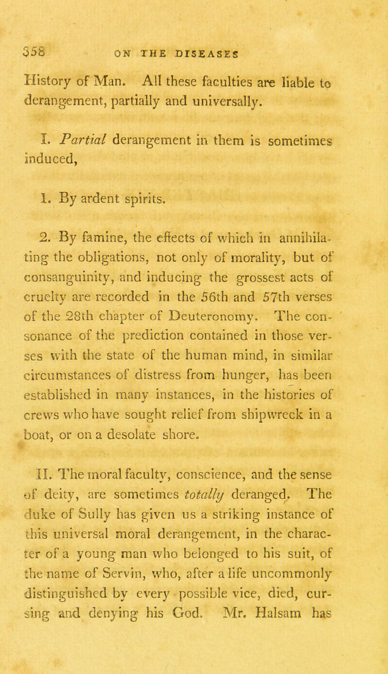 History of Man. All these faculties are liable to derangement, partially and universally. I. Partial derangement in them is sometimes induced, 1. By ardent spirits. 2. By famine, the effects of which in annihila ting the obligations, not only of morality, but of consanguinity, and inducing the grossest acts of cruelty are recorded in the 56th and 57th verses of the 28th chapter of Deuteronomy. The con- sonance of the prediction contained in those ver- ses with the state of the human mind, in similar circumstances of distress from hunger, has been established in many instances, in the histories of crews who have sought relief from shipwreck in a boat, or on a desolate shore. II. The moral faculty, conscience, and the sense of deity, are sometimes totally deranged. The duke of Sully has given us a striking instance of this universal moral derangement, in the charac- ter of a young man who belonged to his suit, of the name of Servin, who, after a life uncommonly distinguished by every possible vice, died, cur- sing and denying his God. Mr. Halsam has