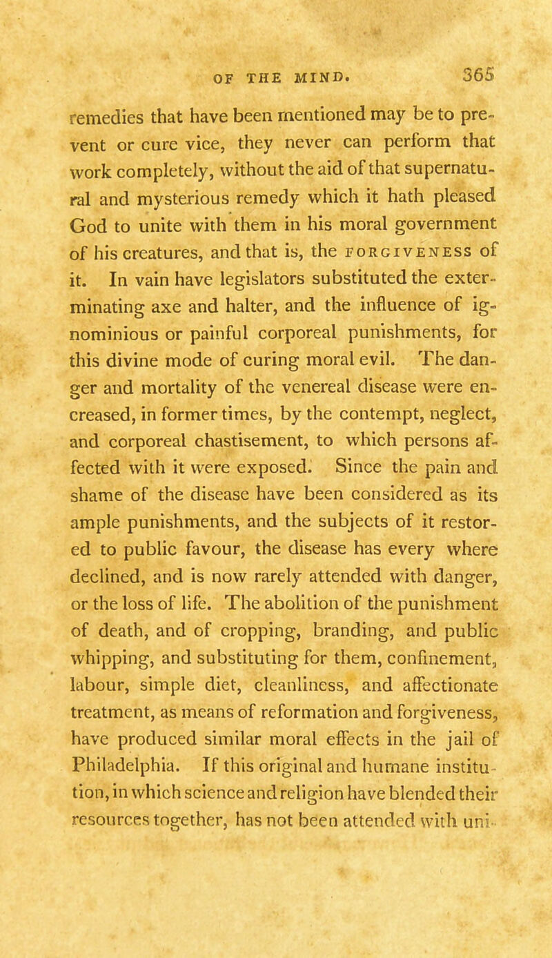 remedies that have been mentioned may be to pre- vent or cure vice, they never can perform that work completely, without the aid of that supernatu- ral and mysterious remedy which it hath pleased God to unite with them in his moral government of his creatures, and that is, the forgiveness of it. In vain have legislators substituted the exter- minating axe and halter, and the influence of ig- nominious or painful corporeal punishments, for this divine mode of curing moral evil. The dan- ger and mortality of the venereal disease were en- creased, in former times, by the contempt, neglect, and corporeal chastisement, to which persons af- fected with it were exposed. Since the pain and shame of the disease have been considered as its ample punishments, and the subjects of it restor- ed to public favour, the disease has every where declined, and is now rarely attended with danger, or the loss of life. The abolition of the punishment of death, and of cropping, branding, and public whipping, and substituting for them, confinement, labour, simple diet, cleanliness, and affectionate treatment, as means of reformation and forgiveness, have produced similar moral effects in the jail of Philadelphia. If this original and humane institu tion, in which science and religion have blended theh- resourc.es together, has not been attended with uni