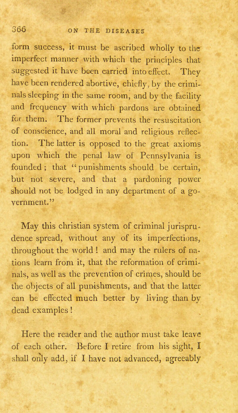 form success, it must be ascribed wholly to the imperfect manner with which the principles that suggested it have been carried into effect. They have been rendered abortive, chiefly, by the crimi- nals sleeping in the same room, and by the facility and frequency with which pardons are obtained for them. The former prevents the resuscitation of conscience, and all moral and religious reflec- tion. The latter is opposed to the great axioms upon which the penal law of Pennsylvania is founded; that “ punishments should be certain, but not severe, and that a pardoning power should not be lodged in any department of a go- vernment.” May this Christian system of criminal jurispru- dence spread, without any of its imperfections, throughout the world ! and may the rulers of na- tions learn from it, that the reformation of crimi- nals, as well as the prevention of crimes, should be the objects of all punishments, and that the latter can be effected much better by living than by dead examples! Here the reader and the author must take leave of each other. Before I retire from his sight, I shall only add, if I have not advanced, agreeably