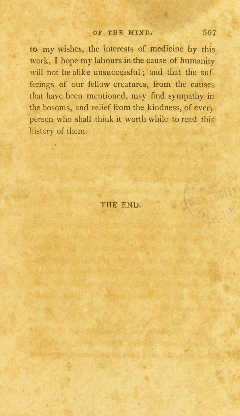 co my wishes, the interests of medicine by this work, I hope my labours in the cause of humanity will not be alike unsuccessful; and that the suf- ferings of our fellow creatures, from the causes that have been mentioned, may find sympathy in the bosoms, and relief from the kindness, of every person who shall think it worth while to read this history of them. THE END.