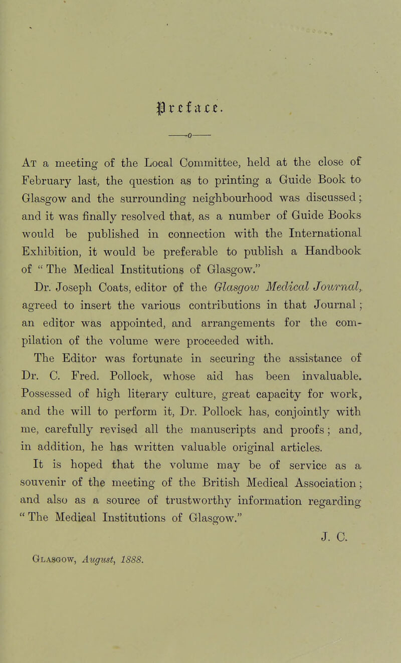 f t e f a c e. 0 At a meeting of the Local Committee, held at the close of February last, the question as to printing a Guide Book to Glasgow and the surrounding neighbourhood was discussed;. and it was finally resolved that, as a number of Guide Books would be published in connection with the International Exhibition, it would be preferable to publish a Handbook of  The Medical Institutions of Glasgow. Dr. Joseph Coats, editor of the Glasgow Medical Journal,. agreed to insert the various contributions in that Journal; an editor was appointed, and arrangements for the com- pilation of the volume were proceeded with. The Editor was fortunate in securing the assistance of Dr. C. Fred. Pollock, whose aid has been invaluable. Possessed of high literary culture, great capacity for work, and the will to perform it. Dr. Pollock has, conjointly with me, carefully revised all the manuscripts and proofs ; and, in addition, he has written valuable original articles. It is hoped that the volume may be of service as a souvenir of the meeting of the British Medical Association; and also as a source of trustworthy information regarding The Medical Institutions of Glasgow. J. C. Glasgow, August, 1888.