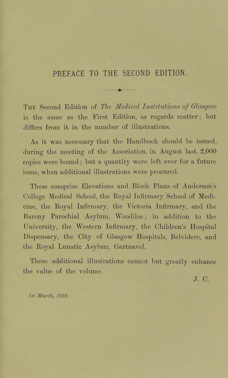 PREFACE TO THE SECOND EDITION. The Second Edition of The Medical Institutions of Glasgow is the same as the First Edition, as regards matter; but differs from it in the number of illustrations. As it was necessary that the Handbook should be issued, during the meeting of the Association, in August last, 2,000 copies were bound; but a quantity were left over for a future issue, when additional illustrations were procured. These comprise Elevations and Block Plans of Anderson's College Medical School, the Eoyal Infirmary School of Medi- cine, the Royal Infirmary, the Victoria Infirmary, and the Barony Parochial Asylum, Woodilee; in addition to the University, the Western Infirmary, the Children's Hospital Dispensary, the City of Glasgow Hospitals, Belviderc, and the Royal Lunatic Asylum, Gartnavel. These additional illustrations cannot but greatly enhance the value of the volume. J. C. Ist March, 18S9.