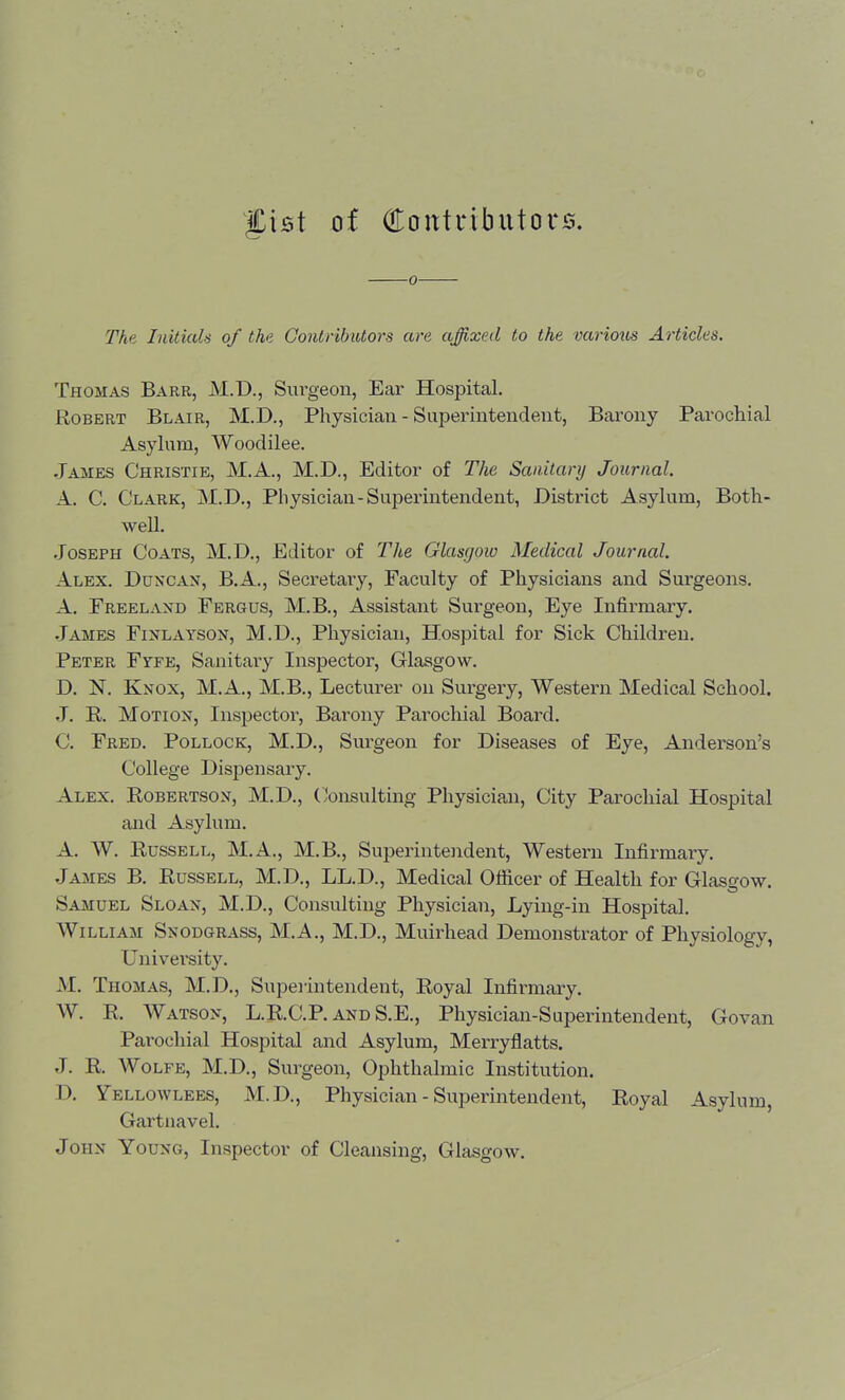 g;XB\ of Contributors. 0 The Initicds of the Gontribittors are affixed to the variotis Articles. Thomas Barr, M.D., Surgeon, Ear Hospital. Robert Blair, M.D., Physician - Superintendent, Barony Parochial Asylum, Woodilee. James Christie, M.A., M.D., Editor of The Sanitary Journal. A. C. Clark, M.D., Physician-Supei'intendent, District Asylum, Both- well. .Joseph Coats, M.D., Editor of The Glasgow Medical Journal. Alex. Duncan, B.A., Secretary, Faculty of Physicians and Surgeons. A. Freeland Fergus, M.B., Assistant Surgeon, Eye Infirmary. James Finlayson, M.D., Physician, Hospital for Sick Children. Peter Fyfe, Sanitary Inspector, Glasgow. D. N. Knox, M.A., M.B., Lecturer on Surgery, Western Medical School. J. R. Motion, Inspector, Bai'ony Parochial Board. C. Fred. Pollock, M.D., Surgeon for Diseases of Eye, Anderson's College Dispensary. Alex. Robertson, M.D., (jonsulting Physician, City Parochial Hospital and Asylum. A. W. Russell, M.A., M.B., Superintendent, Western Infirmary. James B. Russell, M.D., LL.D., Medical Officer of Health for Glasgow. Samuel Sloan, M.D., Consulting Physician, Lying-in Hospital. William Snodgrass, M.A., M.D., Muirhead Demonstrator of Physiology, University. M. Thomas, M.D., Superintendent, Royal Infirmary. W. R. Watson, L.R.C.P. and S.E., Physician-Superintendent, Govan Parochial Hospital and Asylum, Merryflatts. J. R. Wolfe, M.D., Surgeon, Ophthalmic Institution. D. Yellowlees, M.D., Physician - Superintendent, Royal Asylum, Gartnavel. John Young, Inspector of Cleansing, Glasgow.