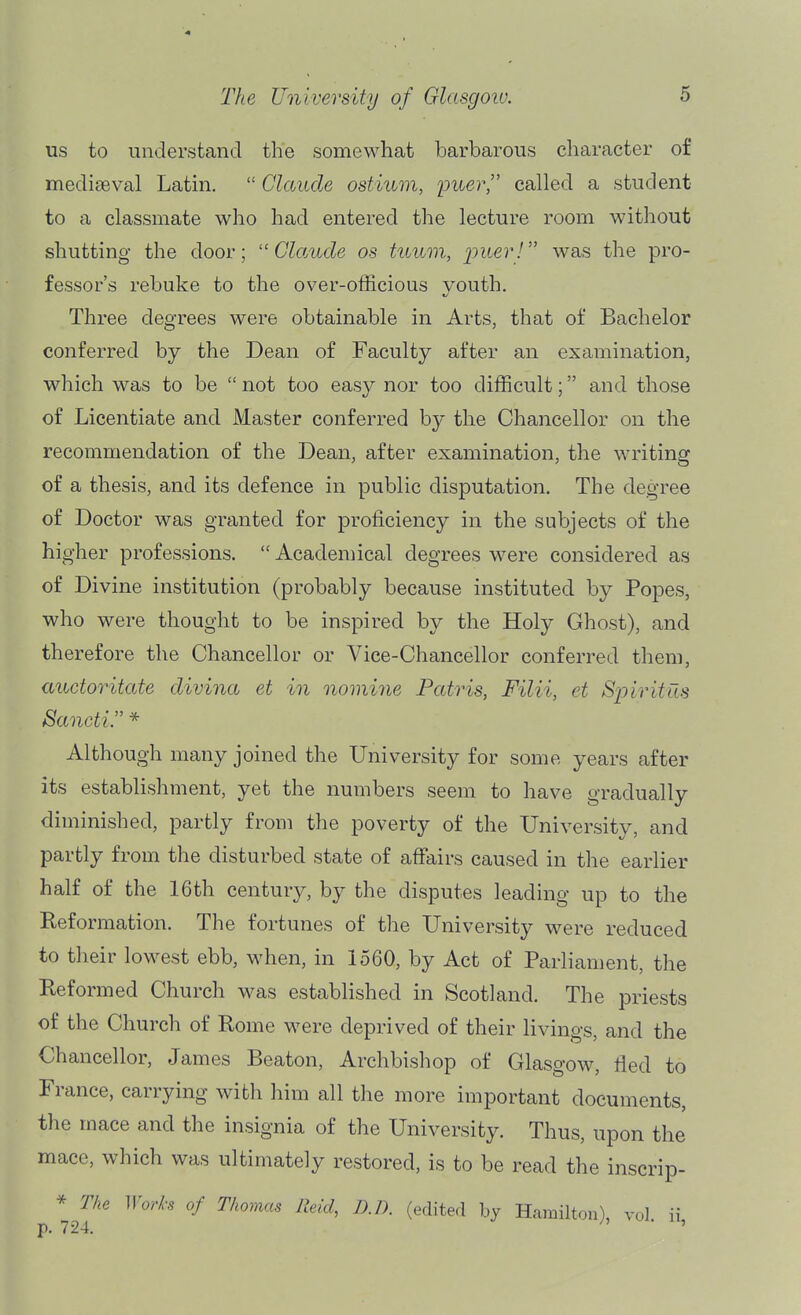 us to understand the somewhat barbarous character of mediaeval Latin.  Claude ostium, imer called a student to a classmate who had entered the lecture room without shutting the door; '■'Claude os tuum, imer! was the pro- fessor's rebuke to the over-officious vouth. Three degrees were obtainable in Arts, that of Bachelor conferred by the Dean of Faculty after an examination, which was to be  not too easy nor too difficult; and those of Licentiate and Master conferred by the Chancellor on the recommendation of the Dean, after examination, the writing of a thesis, and its defence in public disputation. The degree of Doctor was granted for proficiency in the subjects of the higher professions.  Academical degrees were considered as of Divine institution (probably because instituted by Popes, who were thought to be inspired by the Holy Ghost), and therefore the Chancellor or Vice-Chancellor conferred them, auctoritate divina et in nomine Patris, Filii, et Spiritus Sancti. * Although many joined the University for some years after its establishment, yet the numbers seem to have gradually diminished, partly from the poverty of the University, and partly from the disturbed state of affairs caused in the earlier half of the 16th century, by the disputes leading up to the Reformation. The fortunes of the University were reduced to their lowest ebb, when, in 1560, by Act of Parliament, the Reformed Church was estabhshed in Scotland. The priests of the Church of Rome were deprived of their livings, and the Chancellor, James Beaton, Archbishop of Glasgow, fied to France, carrying with him all the more important documents, the mace and the insignia of the University. Thus, upon the mace, which was ultimately restored, is to be read the inscrip- * T/ie Wod-s of Thomas Reid, RD. (edited by Hamilton), vol ii p. 724. ^ ' '