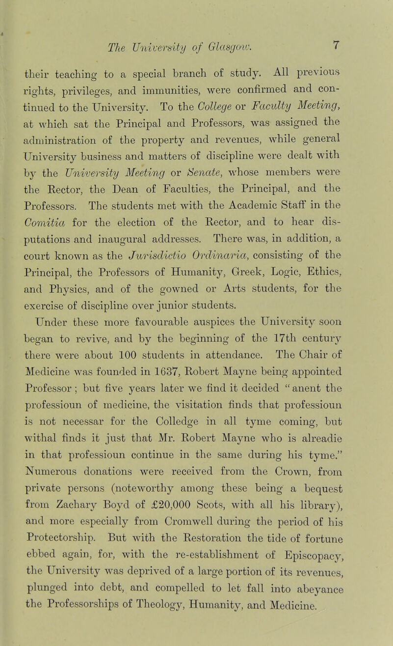 their teaching to a special branch of study. All previous rights, privileges, and immunities, were confirmed and con- tinued to the University. To the College or Faculty Meeting, at which sat the Principal and Professors, was assigned the administration of the property and revenues, while general University business and matters of discipline were dealt with by the University Meeting or ISenate, whose members were the Kector, the Dean of Faculties, the Principal, and the Professors. The students met with the Academic Staff in the Comitia for the election of the Rector, and to hear dis- putations and inaugural addresses. There was, in addition, a court known as the Jurisdidio Ordinaria, consisting of the Principal, the Professors of Humanity, Greek, Logic, Ethics, and Physics, and of the gowned or Arts students, for the exercise of discipline over junior students. Under these more favourable auspices the University soon began to revive, and by the beginning of the 17th century there were about 100 students in attendance. The Chair of Medicine was founded in 1637, Robert Mayne being appointed Professor ; but five years later we find it decided  anent the professioun of medicine, the visitation finds that professioun is not necessar for the CoUedge in all tyme coming, but withal finds it just that Mr. Robert Mayne who is alreadie in that professioun continue in the same during his tyme. Numerous donations were received from the Crown, from private persons (noteworthy among these being a bequest from Zachary Boyd of £20,000 Scots, with all his library), and more especially from Cromwell during the period of his Protectorship. But with the Restoration the tide of fortune ebbed again, for, with the re-establishment of Episcopacy, the University was deprived of a large portion of its revenues, plunged into debt, and compelled to let fall into abeyance the Professorships of Theology, Humanity, and Medicine.