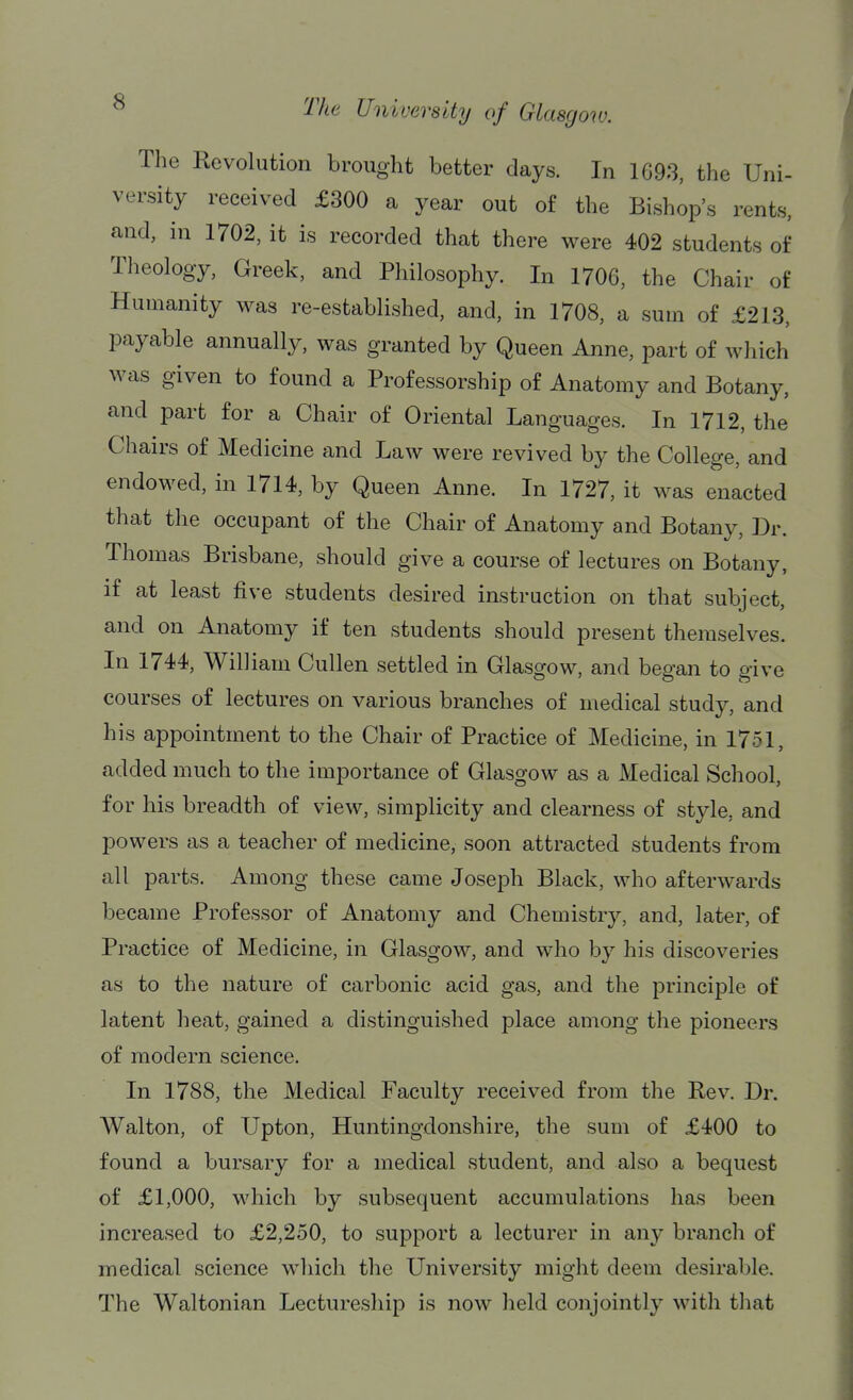 The Revolution brought better days. In 1698, the Uni- versity received £300 a year out of the Bishop's rents, and, in 1702, it is recorded that there were 402 students of Theology, Greek, and Philosophy. In 1706, the Chair of Humanity was re-established, and, in 1708, a sum of £213, payable annually, was granted by Queen Anne, part of which was given to found a Professorship of Anatomy and Botany, and part for a Chair of Oriental Languages. In 1712, the Chairs of Medicine and Law were revived by the College, and endowed, in 1714, by Queen Anne. In 1727, it was enacted that the occupant of the Chair of Anatomy and Botany, ]3r. Thomas Brisbane, should give a course of lectures on Botany, if at least five students desired instruction on that subject, and on Anatomy if ten students should present themselves. In 1744, William Cullen settled in Glasgow, and began to give courses of lectures on various branches of medical study, and his appointment to the Chair of Practice of Medicine, in 1751, added much to the importance of Glasgow as a Medical School, for his breadth of view, simplicity and clearness of style, and powers as a teacher of medicine, soon attracted students from all parts. Among these came Joseph Black, who afterwards became Professor of Anatomy and Chemistry, and, later, of Practice of Medicine, in Glasgow, and who by his discoveries as to the nature of carbonic acid gas, and the principle of latent heat, gained a distinguished place among the pioneers of modern science. In 1788, the Medical Faculty received from the Rev. Dr. Walton, of Upton, Huntingdonshire, the sum of £400 to found a bursary for a medical student, and also a bequest of £1,000, which by subsequent accumulations has been increased to £2,250, to support a lecturer in any branch of medical science which the University might deem desirable. The Waltonian Lectureship is now held conjointly with that