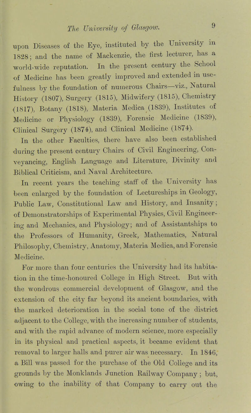 upon Diseases of the Eye, instituted by the University in 1828; and the name of Mackenzie, the lirst lecturer, has a world-wide reputation. In the present century the School of Medicine has been greatly improved and extended in use- fulness by the foundation of numerous Chairs—viz.. Natural History (1807), Surgery (1815), Midwifery (1815), Chemistry (1817), Botany (1818), Materia Medica (1839), Institutes of Medicine or Physiology (1839), Forensic Medicine (1839), Clinical Surgery (1874), and Clinical Medicine (1874). In the other Faculties, there have also been established during the present century Chairs of Civil Engineering, Con- veyancing, English Language and Literature, Divinity and Biblical Criticism, and Naval Architecture. In recent years the teaching stafF of the University has been enlarged by the foundation of Lectureships in Geology, Public Law, Constitutional Law and History, and Insanity; •of Demonstratorships of Experimental Physics, Civil Engineer- ing and Mechanics, and Physiology; and of Assistantships to the Professors of Humanity, Greek, Mathematics, Natural Philosophy, Chemistry, Anatomy, Materia Medica, and Forensic Medicine, For more than four centuries the University had its habita- tion in the time-honoured College in High Street. But with the wondrous commercial development of Glasgow, and the extension of the city far beyond its ancient boundaries, with the marked deterioration in the social tone of the district adjacent to the College, with the increasing number of students, «,nd with the rapid advance of modern science, more especially in its physical and practical aspects, it became evident that removal to larger halls and purer air was necessary. In 1846, a Bill was passed for the purchase of the Old College and its grounds by the Monklands Junction Railway Company ; but, owing to the inability of that Company to carry out the