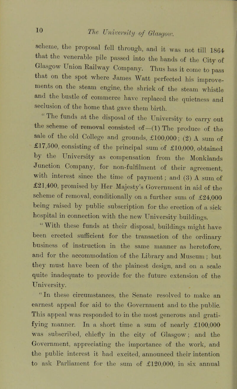 scheme, the proposal fell through, and it was not till 18G4 that the venerable pile passed into the hands of the City of Glasgow Union Kailway Company. Thus has it come to pa^s that on the spot where James Watt perfected his improve- ments on the steam engine, the shriek of the steam whistle and the bustle of commerce have replaced the quietness and seclusion of the home that gave them birth.  The funds at the disposal of the University to carry out the scheme of removal consisted of-(l) The produce of the sale of the old College and grounds, £100,000; (2) A sum of £17,500, consisting of the principal sum of £10,000, obtained by the University as compensation from the Monklands Junction Company, for non-fulfilment of their agreement, with interest since the time of payment; and (3) A sum of £21,400, promised by Her Majesty's Government in aid of the scheme of removal, conditionally on a further sum of £24,000 being raised by public subscription for the erection of a sick hospital in connection Math the new University buildings.  With these funds at their disposal, buildings might have been erected sufficient for the transaction of the ordinary business of instruction in the same manner as heretofore, and for the accommodation of the Library and Museum ; but they must have been of the plainest design, and on a scale quite inadequate to provide for the future extension of the University. In these circumstances, the Senate resolved to make an earnest appeal for aid to the Government and to the public. This appeal was responded to in the most generous and grati- fying manner. In a short time a sum of nearly £100,000 was subscribed, chiefly in the city of Glasgow; and the Government, appreciating the importance of the work, and the public interest it had excited, announced their intention to ask Parliament for the sum of £120,000, in six annual