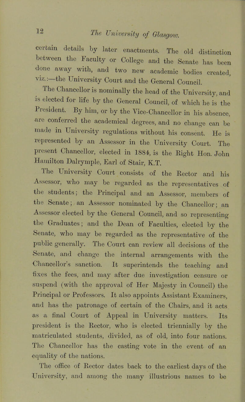 certain details by later enactments. The old distinction between the Faculty or College and the Senate has been done away with, and two new academic bodies created, viz.:—the University Court and the General Council. The Chancellor is nominally the head of the University, and is elected for life by the General Council, of which he is the President. By him, or by the Vice-Chancellor in his absence, are conferred the academical degrees, and no change can be made in University regulations without his consent. He is represented by an Assessor in the University Court. The present Chancellor, elected in 1884, is the Right Hon. John Hamilton Dalrymple, Earl of Stair, K.T. The University Court consists of the Rector and his Assessor, who may be regarded as the representatives of the students; the Principal and an Assessor, members of the Senate; an Assessor nominated by the Chancellor; an Assessor elected by the General Council, and so representing the Graduates; and the Dean of Faculties, elected by the Senate, who may be regarded as the representative of the public generally. The Court can review all decisions of the Senate, and change the internal arrangements with the Chancellor's sanction. It superintends the teaching and fixes the fees, and may after due investigation censure or suspend (with the approval of Her Majesty in Council) the Principal or Professors. It also appoints Assistant Examiners, and has the patronage of certain of the Chairs, and it acts ■as a final Court of Appeal in University matters. Its president is the Rector, who is elected triennially by the matriculated students, divided, as of old, into four nations. The Chancellor has the casting vote in the event of an ■equality of the nations. The office of Rector dates back to the earliest days of the University, and among the many illustrious names to be