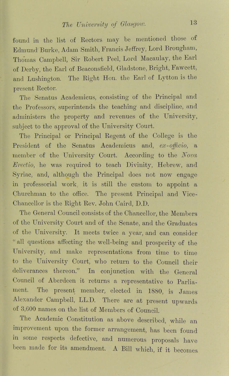 found in the list of Rectors may be mentioned those of Edmund Burke, Adam Smith, Francis Jeffrey, Lord Brougham, Tho'mas Campbell, Sir Robert Peel, Lord Macaulay, the Earl of Derby, the Earl of Beaconsfield, Gladstone, Bright, Fawcett, and Lushington. The Right Hon. the Earl of Lj^tton is the present Rector. The Senatus Academicus, consisting of the Principal and the Professors, superintends the teaching and discipline, and administers the property and revenues of the University, subject to the approval of the Universitj^ Court. The Principal or Principal Regent of the College is the President of the Senatus Academicus and, ex-oficio, a member of the University Court. According to the Nova Erectio, he was required to teach Divinity, Hebrew, and Syriac, and, although the Principal does not now engage in professorial work, it is still the custom to appoint a Churchman to the ojffice. The present Principal and Vice- Chancellor is the Right Rev. John Caird, D.D. The General Council consists of the Chancellor, the Members of the University Court and of the Senate, and the Graduates of the University. It meets twice a year, and can consider  all questions affecting the well-being and prosperity of the University, and make representations from time to time to the University Court, who return to the Council their deliverances thereon. In conjunction with the General Council of Aberdeen it returns a representative to Parlia- ment. The present member, elected in 1880, is James Alexander Campbell, LL.D. There are at present upwards of 3,600 names on the list of Members of Council. The Academic Constitution as above described, while an improvement upon the former arrangement, has been found in some respects defective, and numerous proposals have been made for its amendment. A Bill which, if it becomes