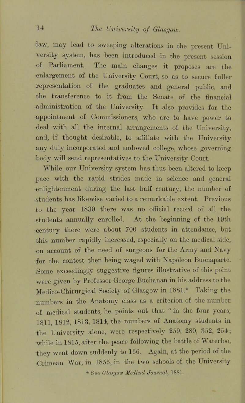 .iaw, may lead to sweeping alterations in tlic present Uni- versity system, has been introduced in the present session of Parliament. The main changes it proposes are the -enlargement of the University Court, so as to secure fuller representation of the graduates and general public, and the transference to it from the Senate of the financial administration of the University. It also provides for the appointment of Commissioners, who are to have power to deal with all the internal arrangements of the University, and, if thought desirable, to affiliate with the University any duly incorporated and endowed college, whose governing body will send representatives to the University Court. While our University system has thus been altered to keep pace with the rapid strides made in science and general enlightenment during the last half century, the number of students has likewise varied to a remarkable extent. Previous to the year 1830 there was no official record of all the students annually enrolled. At the beginning of the 19th century there were about 700 students in attendance, but this number rapidly increased, especially on the medical side, on account of the need of surgeons for the Army and Navy for the contest then being waged with Napoleon Buonaparte. Some exceedingly suggestive figures illustrative of this point were given by Professor George Buchanan in his address to the Medico-Chirurgical Society of Glasgow in 1881.* Taking the numbers in the Anatomy class as a criterion of the number -of medical students, he points out that  in the four years, 1§11, 1812, 1813, 1814, the numbers of Anatomy students in the University alone, were respectively 259, 280, 352, 254; while in 1815, after the peace following the battle of Waterloo, they went down suddenly to 166. Again, at the period of the Crimean War, in 1855, in the two schools of the University * See O'lasgoto Medical Journal^ 1881.