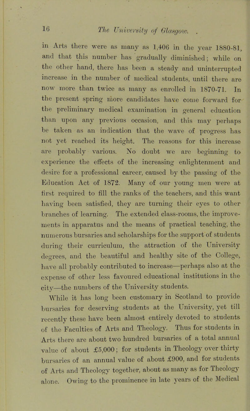 in Arts there were as many as 1,406 in the year 1880-81, and that this number has gradually diminished; while on the other hand, there has been a steady and uninterrupted increase in the number of medical students, until there are now more than twice as many as enrolled in 1870-71. In the present spring more candidates have come forward for the preliminary medical examination in general education than upon any previous occasion, and this may perhaps be taken as an indication that the wave of progress has not yet reached its height. The reasons for this increase are probably various. No doubt we are beginning to experience the effects of the increasing enlightenment and desire for a professional career, caused by the passing of the Education Act of 1872. Many of our young men were at tirst required to fill the ranks of the teachers, and this want having been satisfied, they are turning their eyes to other branches of learning. The extended class-rooms, the improve- ments in apparatus and the means of practical teaching, the numerous bursaries and scholarships for the support of students during their curriculum, the attraction of the University degrees, and the beautiful and healthy site of the College, have all probably contributed to increase—perhaps also at the expense of other less favoured educational institutions in the city—the numbers of the University students. While it has long been customary in Scotland to provide bursaries for deserving students at the University, yet till recently these have been almost entirely devoted to students of the Faculties of Arts and Theology. Thus for students in Arts there are about two hundred bursaries of a total annual value of about £5,000; for students in Theology over thirty bursaries of an annual value of about £900, and for students of Arts and Theology together, about as many as for Theology alone. Owing to the prominence in late years of the Medical