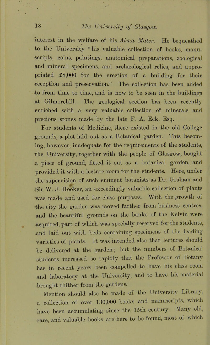 interest in the welfare of his Alma Mater. He bequeathed to the University  his valuable collection of books, manu- scripts, coins, paintings, anatomical preparations, zoological and mineral specimens, and archaeological relics, and appro- priated £8,000 for the erection of a building for their reception and preservation. The collection has been added to from time to time, and is now to be seen in the buildings at Gilmorehill. The geological section has been recently enriched with a very valuable collection of minerals and precious stones made by the late F. A. Eck, Esq. For students of Medicine, there existed in the old College grounds, a plot laid out as a Botanical garden. This becom- ing, however, inadequate for the requirements of the students, -the University, together with the people of Glasgow, bought a piece of ground, fitted it out as a botanical garden, and provided it with a lecture room for the students. Here, under the supervision of such eminent botanists as Dr. Graham and ■Sir W. J. Hooker, an exceedingly valuable collection of plants was made and used for class purposes. With the growth of the city the garden was moved farther from business centres, and the beautiful grounds on the banks of the Kelvin were acquired, part of which was specially reserved for the students, -and laid out with beds containing specimens of the leading varieties of plants. It was intended also that lectures should 1)6 delivered at the garden; but the numbers of Botanical students increased so rapidly that the Professor of Botany has in recent years been compelled to have his class room and laboratory at the University, and to have his material brought thither from the gardens. Mention should also be made of the University Library, n collection of over 130,000 books and manuscripts, which have been accumulating since the 15th century. Many old, rare, and valuable books are here to be found, most of which