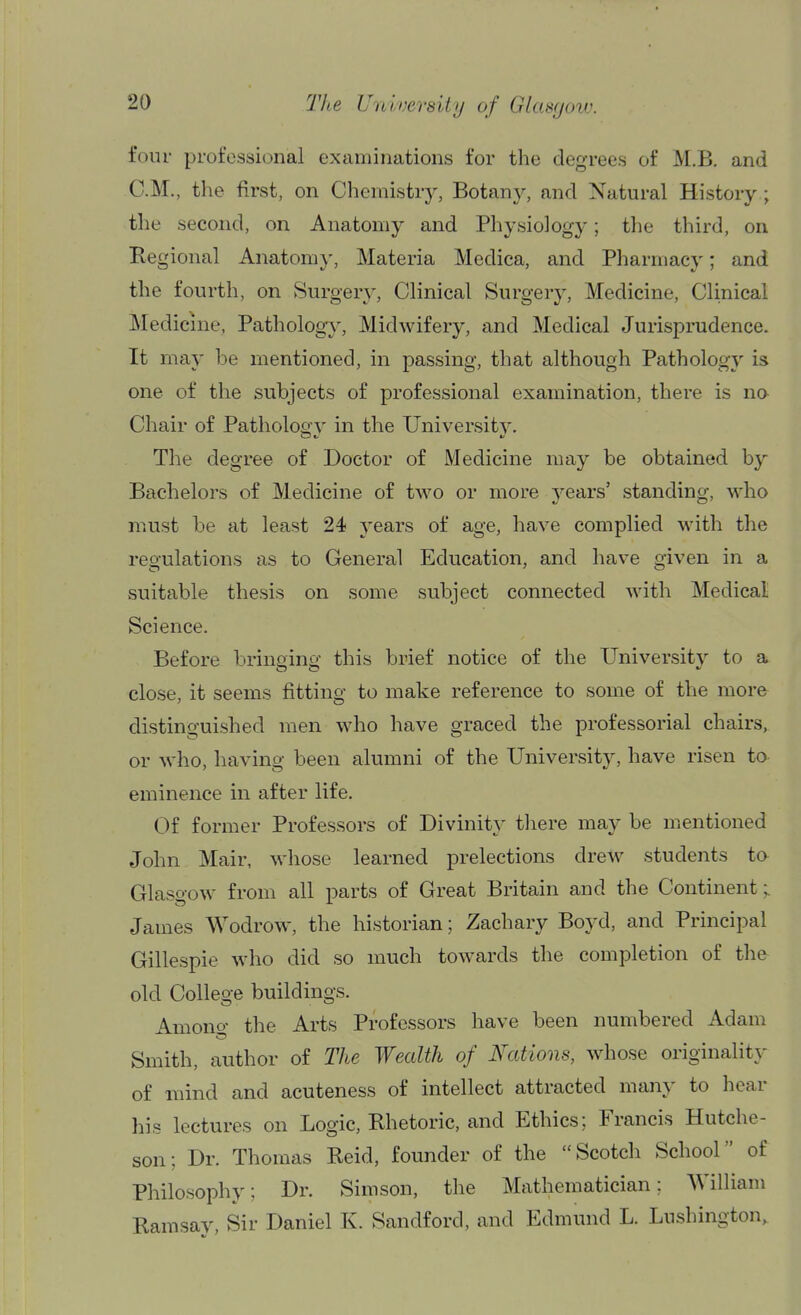 four professional examinations for the degrees of M.B. and CM., the first, on Chemistry, Botany, and Natural History ; the second, on Anatomy and Physiology; the third, on Regional Ana,tomy, Materia Medica, and Pharmacy; and the fourth, on Surgery, Clinical Surgery, Medicine, Clinical Medicine, Pathology, Midwifery, and Medical Jurisprudence. It may be mentioned, in passing, that although Pathology is one of the subjects of professional examination, there is no Chair of Patholoo-v in the University. The degree of Doctor of Medicine may be obtained by Bachelors of Medicine of two or more years' standing, who must be at least 24 years of age, have complied with the regulations as to General Education, and have given in a suitable thesis on some subject connected with Medical Science. Before bringing this brief notice of the University to a close, it seems fitting to make reference to some of the more distinguished men who have graced the professorial chairs, or who, having been alumni of the University, have risen to eminence in after life. Of former Professors of Divinity tliere may be mentioned John Mair, whose learned prelections drew students ta Glasgow from all parts of Great Britain and the Continent;. James Wodrow, the historian; Zachary Boyd, and Principal Gillespie who did so much towards the completion of the old College buildings. Amono- the Arts Professors have been numbered Adam Smith, author of The Wealth of Nations, whose originality of mind and acuteness of intellect attracted many to hear his lectures on Logic, Rhetoric, and Ethics; Francis Hutche- son; Dr. Thomas Reid, founder of the Scotch School of Philosophy; Dr. Sim son, the Mathematician; AVilliam Ramsav, Sir Daniel K. Sandford, and Edmund L. Lushington,