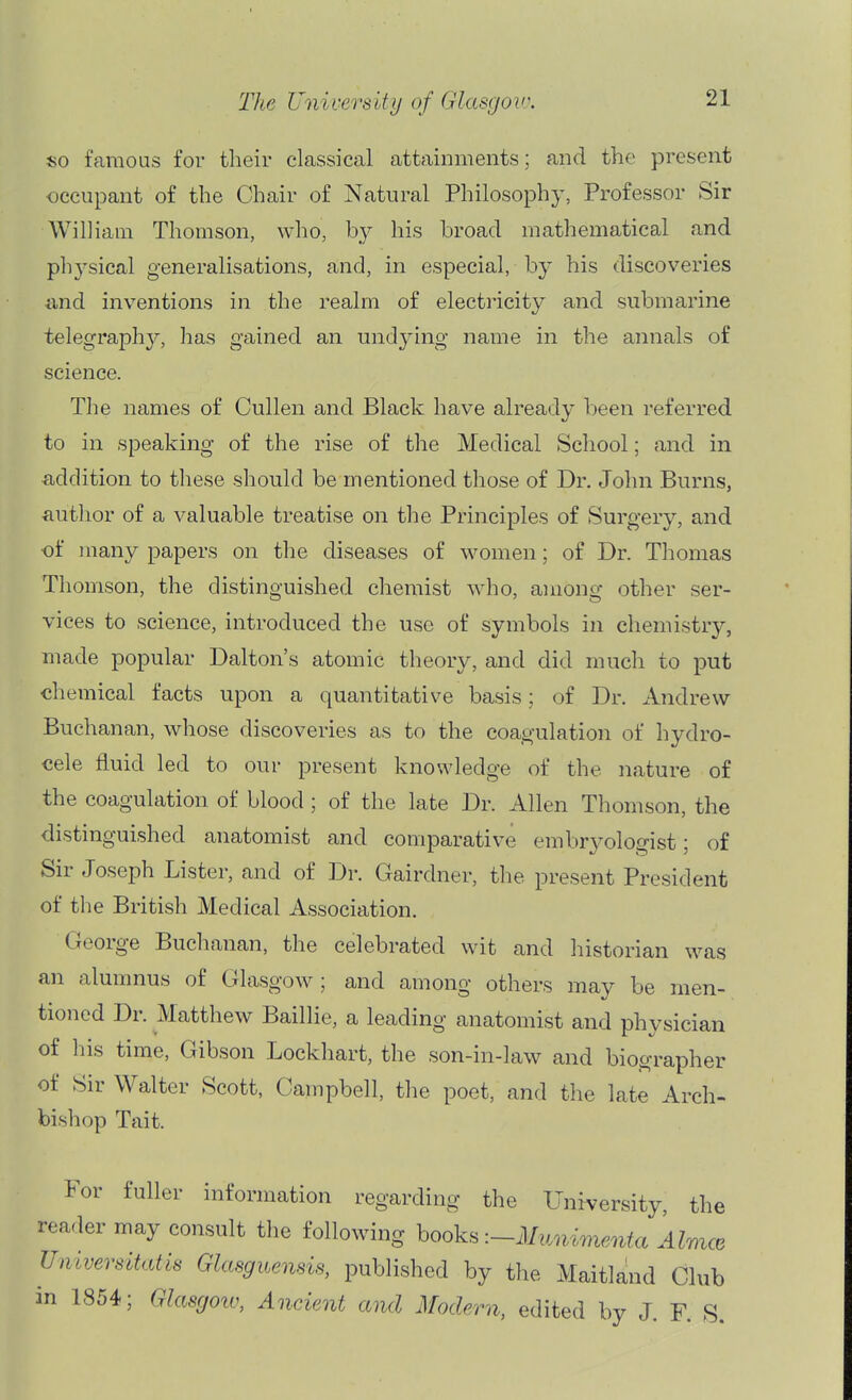 so famous for their classical attainments; and the present occupant of the Chair of Natural Philosophy, Professor Sir William Thomson, who, by his broad mathematical and phj'-sical generalisations, and, in especial, by his discoveries and inventions in the realm of electricity and submarine telegraphy, has gained an undying name in the annals of science. The names of Cullen and Black have already been referred to in speaking of the rise of the Medical School; and in addition to these should be mentioned those of Dr. John Burns, ■author of a valuable treatise on the Principles of Surgery, and •of many papers on the diseases of women; of Dr. Thomas Thomson, the distinguished chemist who, among other ser- vices to science, introduced the use of symbols in cliemistry, made popular Dalton's atomic theory, and did much to put chemical facts upon a quantitative basis; of Dr. Andrew Buchanan, whose discoveries as to the coagulation of hydro- cele fluid led to our present knowledge of the nature of the coagulation of blood; of the late Dr. Allen Thomson, the distinguished anatomist and comparative embryologist; of Sir Joseph Lister, and of Dr. Gairdner, the present President of the British Medical Association. George Buchanan, the celebrated wit and historian was an alumnus of Glasgow ; and among others may be men- tioned Dr. Matthew Baillie, a leading anatomist and physician of his time, Gibson Lockhart, the son-in-law and biographer of Sir Walter Scott, Campbell, the poet, and the late Arch- bishop Tait. For fuller information regarding the Uni^-ersity, the reader may consult the following books -.-MyMimenta AlmcB Umversitatis Glasguensis, published by the Maitknd Club in 1854; Glasgoiv, Ancient and Modern, edited by J. F. S.