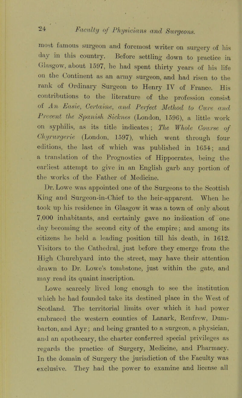 most famous surgeon and foremost writer on surgery of liis clay in this country. Before settling down to practice in Glasgow, about 1597, he had spent thirty years of his life on the Continent as an army surgeon, and had risen to the rank of Ordinary Surgeon to Henry IV of France. His contributions to the literature of the profession consist of An Easie, Gertahie, and Perfect Metliod to Cure and Prevent the Spanish Sicknes (London, 1596), a little work on syphilis, as its title indicates; The Whole Course of Chyrurgerie (London, 1597), which went through four editions, the last of which was published in 1654; and a translation of the Prognostics of Hippocrates, being tlie earliest attempt to give in an English garb any portion of the works of the Father of Medicine. Dr. Lowe was appointed one of the Surgeons to the Scottish King and Surgeon-in-Chief to the heir-apparent. When he took up his residence in Glasgmv it was a town of only about 7;000 inhabitants, and certainly gave no indication of one day becoming the second city of the empire; and among its citizens he held a leading position till his death, in 1612. Visitors to the Cathedral, just before they emerge from the High Churchyard into the street, may have their attention drawn to Dr. Lowe's tombstone, just within the gate, and may read its quaint inscription. Lowe scarcely lived long enough to see the institution which he had founded take its destined place in the West of Scotland. The territorial limits over which it had power embraced the western counties of Lanark, Renfrew, Dum- barton, and Ayr; and being granted to a surgeon, a physician, and an apothecary, the charter conferred special privileges as regards the practice of Surgery, Medicine, and Pharmacy. In the domain of Surgery the jurisdiction of the Faculty was exclusive. They had the power to examine and license all