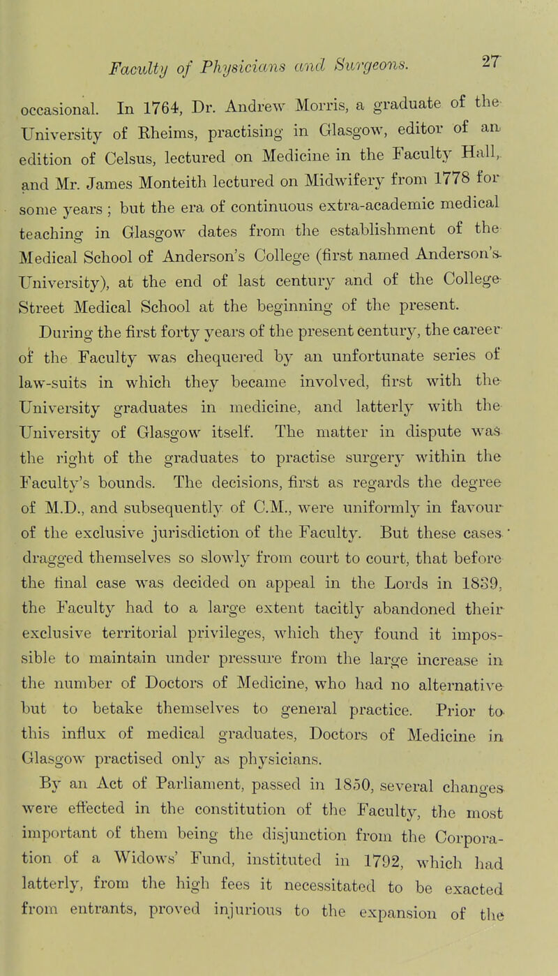 occasional. In 1764, Dr. Andrew Morris, a graduate of the University of Rheims, practising in Glasgow, editor of an. edition of Celsus, lectured on Medicine in the Faculty Hall, and Mr. James Monteith lectured on Midwifery from 1778 for some years ; but the era of continuous extra-academic medical teaching in Glas2-ow dates from the establishment of the Medical School of Anderson's College (first named Anderson's- University), at the end of last century and of the College Street Medical School at the beginning of the present. During the first forty years of the present century, the career ot the Faculty was chequered by an unfortunate series of law-suits in which they became involved, first with the University graduates in medicine, and latterly with the University of Glasgow itself. The matter in dispute was the right of the graduates to practise surgery within the Faculty's bounds. The decisions, first as regards the degree of M.D., and subsequently of CM., were uniformly in favour of the exclusive jurisdiction of the Faculty. But these cases- dragged themselves so slowly from court to court, that before the final case was decided on appeal in the Lords in 18S9, the Faculty had to a large extent tacitly abandoned their exclusive territorial privileges, which they found it impos- sible to maintain under pressure from the large increase in the number of Doctors of Medicine, who had no alternative but to betake themselves to general practice. Prior to^ this influx of medical graduates, Doctors of Medicine in Glasgow practised only as physicians. By an Act of Parlianient, passed in 18,50, several chanoes were effected in the constitution of the Faculty, the most important of them being the disjunction from the Corpora- tion of a Widows' Fund, instituted in 1792, which had latterly, from the high fees it necessitated to be exacted from entrants, proved injurious to the expansion of the