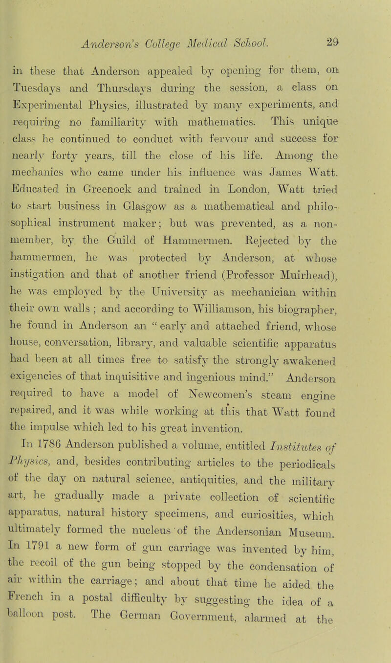 in these that Anderson appealed by opening for them, on Tuesdays and Thursdays durino- the session, a class on Experimental Physics, illustrated by many experiments, and requiring no familiarity with mathematics. This unique class he continued to conduct with fervour and success for nearly forty years, till the close of his life. Among the mechanics who came under his influence was James Watt. Educated in Greenock and trained in London, Watt tried to start business in Glasgow as a mathematical and philo- sophical instrument maker; but was prevented, as a non- member, by the Guild of Hammermen, Rejected by the hammermen, he was protected by Anderson, at whose instigation and that of another friend (Professor Muirhead), he was employed by the University as mechanician within their own w^alls ; and according to Williamson, his biographer, he found in Anderson an  early and attached friend, whose house, conversation, librar}-, and valuable scientific apparatus had been at all times free to satisfy the strongly aw^akened of that inquisitive and ingenious mind. Anderson required to have a model of Newcomen's steam eno-ine repaired, and it was while working at this that Watt found the impulse which led to his great invention. In 1786 Anderson published a volume, entitled Institutes of Physics, and, besides contributing articles to the periodicals of the day on natural science, antiquities, and the military art, he gradually made a private collection of scientific apparatus, natural history specimens, and curiosities, w^hich ultimately formed the nucleus of the Andersonian Museum. In 1791 a new form of gun carriage was invented by him, the recoil of the gun being stopped by the condensation of air within the carriage; and about that time he aided the French in a postal difllculty by suggesting the idea of a l)alloc.n post. The German Government, alarmed at the