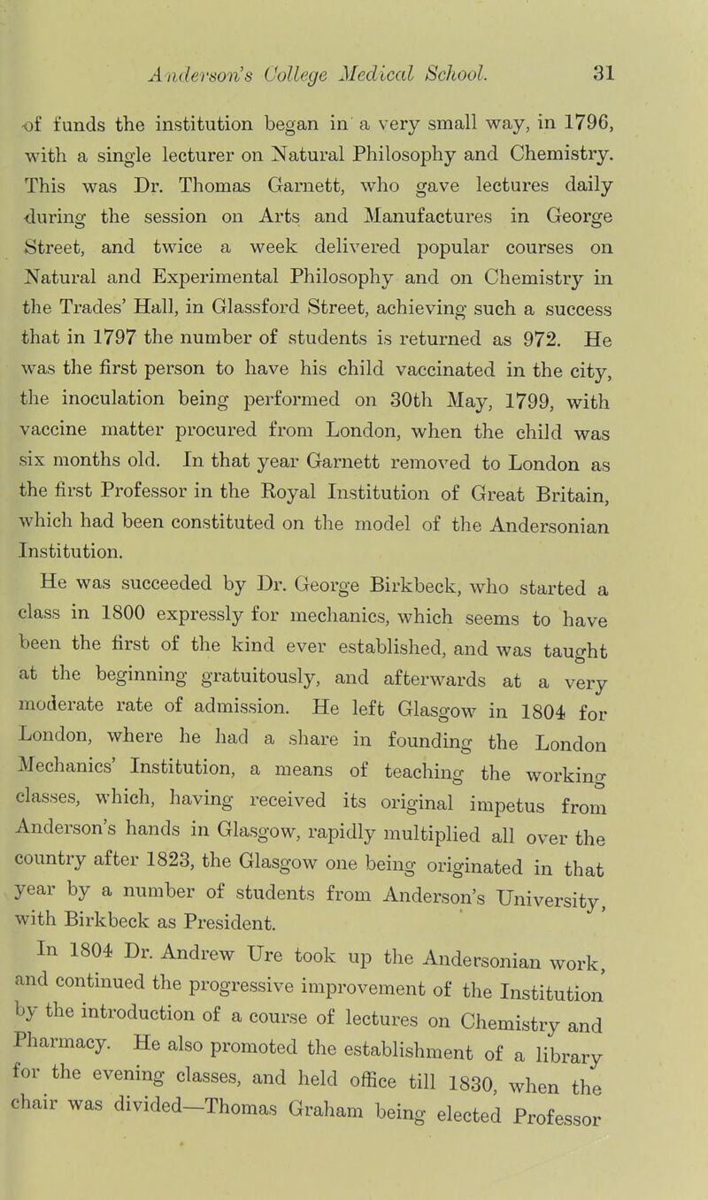 of funds tlie institution began in a very small way, in 1796, with a single lecturer on Natural Philosophy and Chemistry. This was Dr. Thomas Garnett, who gave lectures daily during the session on Arts and Manufactures in George Street, and twice a week delivered popular courses on Natural and Experimental Philosophy and on Chemistry in the Trades' Hall, in Glassford Street, achieving such a success that in 1797 the number of students is returned as 972. He was the first person to have his child vaccinated in the city, the inoculation being performed on 30th May, 1799, with vaccine matter procured from London, when the child was six months old. In that year Garnett removed to London as the first Professor in the Royal Institution of Great Britain, which had been constituted on the model of the Andersonian Institution. He was succeeded by Dr. George Birkbeck, who started a class in 1800 expressly for mechanics, which seems to have been the first of the kind ever established, and was taught at the beginning gratuitously, and afterwards at a very moderate rate of admission. He left Glasgow in 1804 for London, where he had a share in founding the London Mechanics' Institution, a means of teaching the workino- classes, which, having received its original impetus from Anderson's hands in Glasgow, rapidly multiplied all over the country after 1823, the Glasgow one being originated in that year by a number of students from Anderson's University, with Birkbeck as President. In 1804 Dr. Andrew Ure took up the Andersonian work, and continued the progressive improvement of the Institution by the introduction of a course of lectures on Chemistry and Pharmacy. He also promoted the establishment of a library for the evening classes, and held office till 1830 when the chair was divided-Thomas Graham being elected Professor