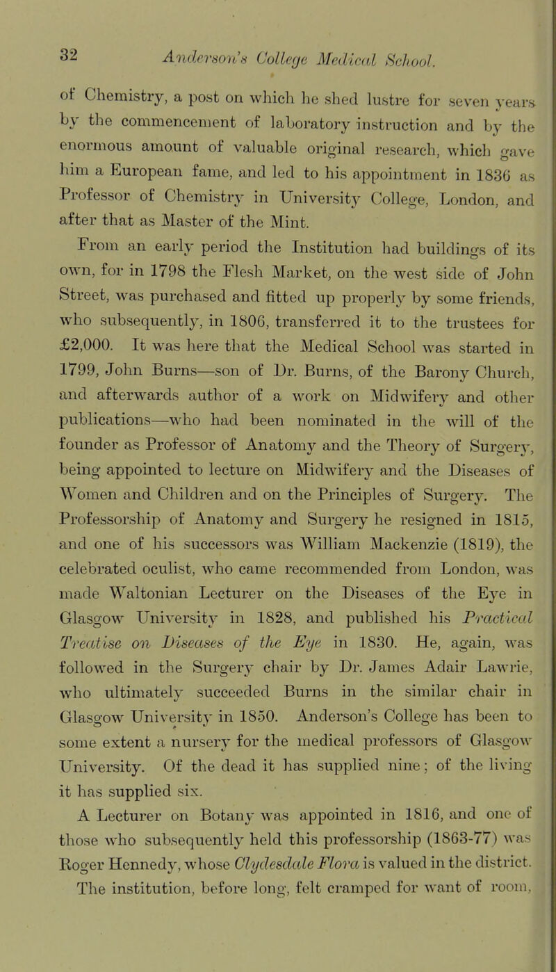 of Chemistry, a post on which he shed lustre for seven years by the commencement of laboratory instruction and by the enormous amount of valuable orifvinal research, which f^ave him a European fame, and led to his appointment in 1836 as Professor of Chemistry in University College, London, and after that as Master of the Mint. period the Institution had buildings of its own, for in 1798 the Flesh Market, on the west side of John Street, was purchased and fitted up properly by some friends, who subsequently, in 1806, transferred it to the trustees for £2,000. It was here that the Medical School was started in 1799, John Burns—son of Dr. Burns, of the Barony Church, and afterwards author of a work on Midwifery and other publications—who had been nominated in the will of the founder as Professor of Anatomy and the Theory of Surgery, being appointed to lecture on Midwifery and the Diseases of Women and Children and on the Principles of Surgery. The Professorship of Anatomy and Surgery he resigned in 1815, and one of his successors was William Mackenzie (1819), the celebrated oculist, who came recommended from London, was made Waltonian Lecturer on the Diseases of the Ej-e in Glasgow University in 1828, and published his Practical Treatise on Diseases of the Eye in 1830. He, again, was followed in the Surgery chair by Dr. James Adair Lawrie, who ultimately succeeded Burns in the similar chair in Glasgow University in 1850. Anderson's College has been to some extent a nursery for the medical professors of Glasgow University. Of the dead it has supplied nine; of the living it has supplied six. A Lecturer on Botany was appointed in 1816, and one of those who subsequently held this professorship (1863-77) was Roger Kennedy, whose Clydesdale Flora is valued in the district. The institution, before long, felt cramped for want of room,