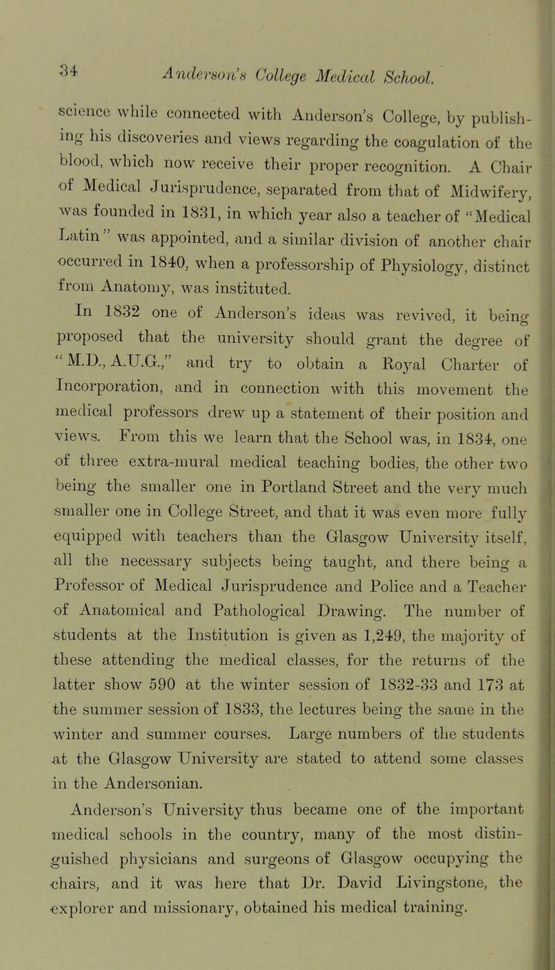 science while connected with Anderson's College, by publish- ing his discoveries and views regarding the coagulation of the blood, which now receive their proper recognition. A Chair of Medical Jurisprudence, separated from that of Midwifery, was founded in 1831, in which year also a teacher of Medical Latin  was appointed, and a similar division of another chair occurred in 1840, when a professorship of Physiology, distinct from Anatomy, was instituted. In 1832 one of Anderson's ideas was revived, it beino- proposed that the university should grant the degree of  M.D., A.U.G., and try to obtain a Royal Charter of Incorporation, and in connection with this movement the medical professors drew up a statement of their position and views. From this we learn that the School was, in 1834, one of three extra-mural medical teaching bodies, the other two being the smaller one in Portland Street and the very much smaller one in College Street, and that it was even more fully equipped with teachers than the Glasgow University itself, all the necessary subjects being taught, and there being a Professor of Medical Jurisprudence and Police and a Teacher of Anatomical and Patholoofical Drawino-. The number of students at the Institution is given as 1,249, the majority of these attending the medical classes, for the returns of the latter show 590 at the winter session of 1832-33 and 173 at the summer session of 1833, the lectures being the same in the winter and summer courses. Large numbers of the students ■at the Glasgow University are stated to attend some classes in the Andersonian. Anderson's University thus became one of the important medical schools in the country, many of the most distin- guished physicians and surgeons of Glasgow occupying the chairs, and it was here that Dr. David Livingstone, the explorer and missionary, obtained his medical training.