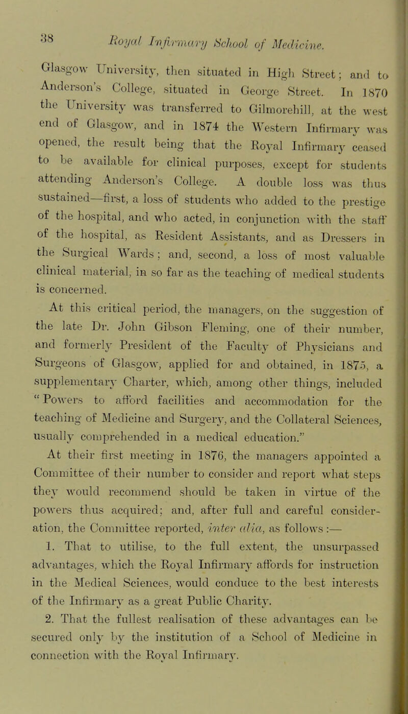 Glaso-ow University, then situated in High Street; and to Anderson's College, situated in George Street. In 1870 the University was transferred to Gilmorehill, at the west end of Glasgow, and in 1874 the Western Infirmary was opened, the result being that the Roj-al Infirmary ceased to be available for clinical purposes, except for students attending Anderson's College. A double loss was thus sustained—first, a loss of students who added to the prestige of the hospital, and who acted, in conjunction with the staff of the hospital, as Resident Assistants, and as Dressers in the Surgical Wards; and, second, a loss of most valuable clinical material, in so far as the teaching of medical students is concerned. At this critical period, the managers, on the suggestion of the late Dr. John Gibson Fleming, one of their number, and formerly President of the Faculty of Physicians and Surgeons of Glasgow, applied for and obtained, in 1875, a supplementary Charter, which, among other things, included  Powers to afibrd facilities and accommodation for the teaching of Medicine and Surgery, and the Collateral Sciences, usually comprehended in a medical education. At their first meeting in 1876, the managers appointed a Committee of their number to consider and report what steps they would recommend should be taken in virtue of the powers thus acquired; and, after full and careful consider- ation, the Committee reported, inter alia, as follows :— 1. That to utilise, to the full extent, the unsurpassed advantages, which the Royal Infirmary affords for instruction in the Medical Sciences, would conduce to the best interests of the Infirmary as a great Public Charity. 2. That the fullest realisation of these advantages can be secured only by the institution of a School of Medicine in connection with the Roval Infirmary.