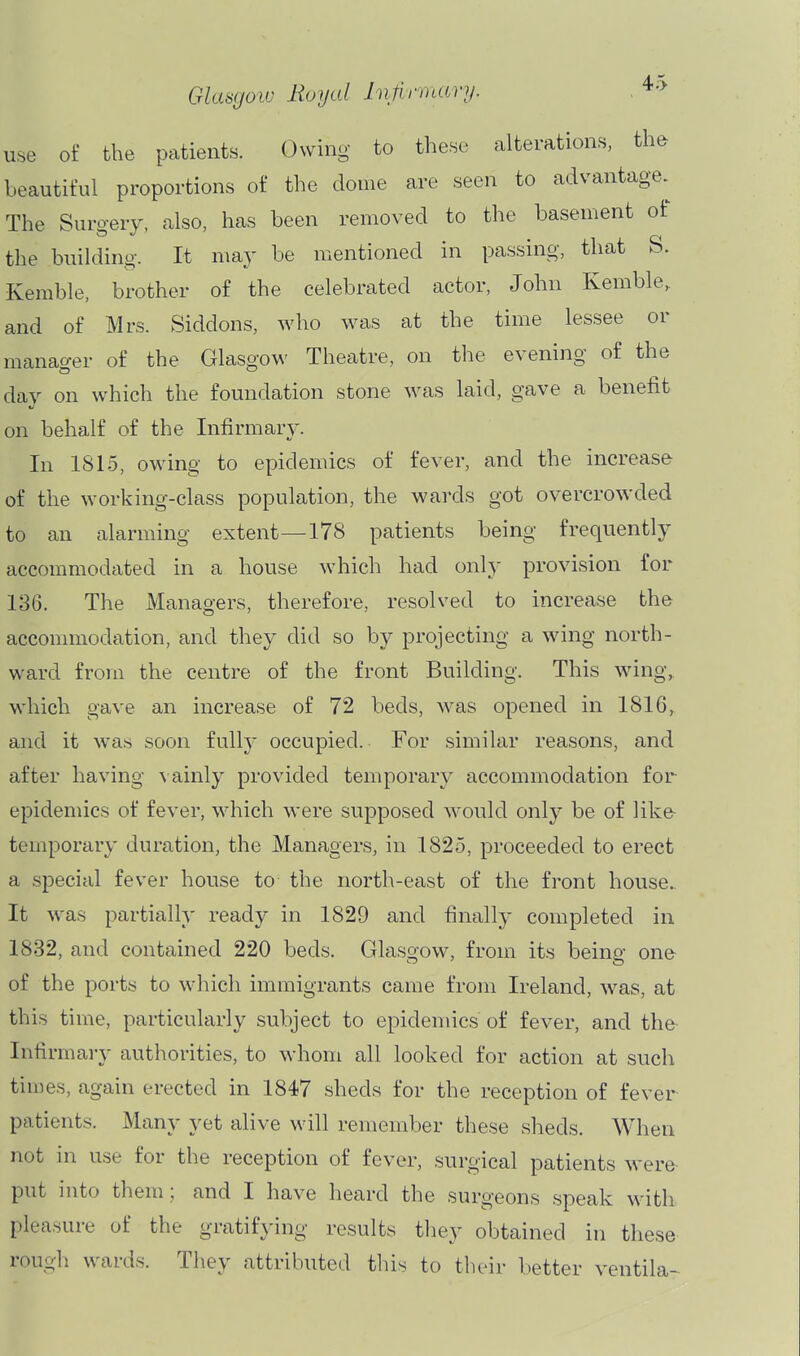 use of the patients. Owing to these alterations, the beautiful proportions of the dome are seen to advantage. The Suro-ery, also, has been removed to the basement of the building. It may be mentioned in passing, that b. Kemble, brother of the celebrated actor, John Kemble, and of Mrs. Siddons, who was at the time lessee or manao-er of the Glasgow Theatre, on the evening of the day on which the foundation stone was laid, gave a benefit on behalf of the Infirmary. In 1815, owing to epidemics of fever, and the increase of the working-class population, the wards got overcrowded to an alarming extent—178 patients being frequently accommodated in a house which had only provision for 136. The Managers, therefore, resolved to increase the accommodation, and they did so by projecting a wing north- ward from the centre of the front Building. This wing, which gave an increase of 72 beds, was opened in 1816, and it was soon fully occupied. For similar reasons, and after having \ainly provided temporary accommodation for epidemics of fever, which were supposed would only be of like temporary duration, the Managers, in 1825, proceeded to erect a special fever house to the north-east of the front house- It was partially ready in 1829 and finally completed in 1832, and contained 220 beds. Glasgow, from its being one of the ports to which immigrants came from Ireland, was, at this time, particularly subject to epidemics of fever, and the Infirmai-y authorities, to whom all looked for action at such times, again erected in 1847 sheds for the reception of fever patients. Many yet alive will remember these sheds. When not in use for the reception of fever, surgical patients were put into them; and I have heard the surgeons speak wdth pleasure of the gratifying results they obtained in these rough wards. They attributed this to their better ventila-