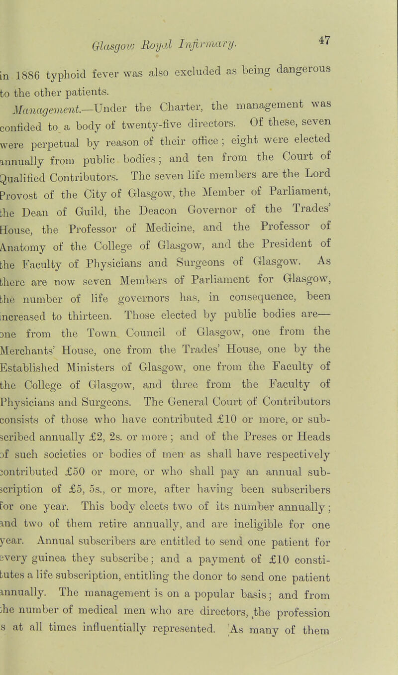 in 1886 typhoid fever was also excluded as being dangerous to the other patients. Management—Vndev the Charter, the management was confided to^ a body of twenty-five directors. Of these, seven were perpetual by reason of their ofiice ; eight were elected annually from public bodies; and ten from the Court of [Qualified Contributors. The seven life members are the Lord Provost of the City of Glasgow, the Member of Parliament, the Dean of Guild, the Deacon Governor of the Trades' House, the Professor of Medicine, and the Professor of /Anatomy of the College of Glasgow, and the President of the Faculty of Physicians and Surgeons of Glasgow. As there are now seven Members of Parliament for Glasgow, bhe number of life governors has, in consequence, been increased to thirteen. Those elected by public bodies arc- ane from the Town Council of Glasgow, one from the Merchants' House, one from the Trades' House, one by the Established Ministers of Glasgow, one from the Faculty of the College of Glasgow, and three from the Faculty of Physicians and Surgeons. The General Court of Contributors consists of those who have contributed £10 or more, or sub- scribed annuall}' £2, 2s. or more; and of the Preses or Heads 3f such societies or bodies of men as shall have respectively contributed £50 or more, or who shall pay an annual sub- scription of £5, OS., or more, after having been subscribers for one year. This body elects two of its number annually; T.nd two of them retire annually, and are ineligible for one year. Annual subscribers are entitled to send one patient for svery guinea they subscribe; and a payment of £10 consti- tutes a life subscription, entitling the donor to send one patient mnually. The management is on a popular basis; and from :he number of medical men who are directors, ,the profession s at all times influentially represented. As many of them