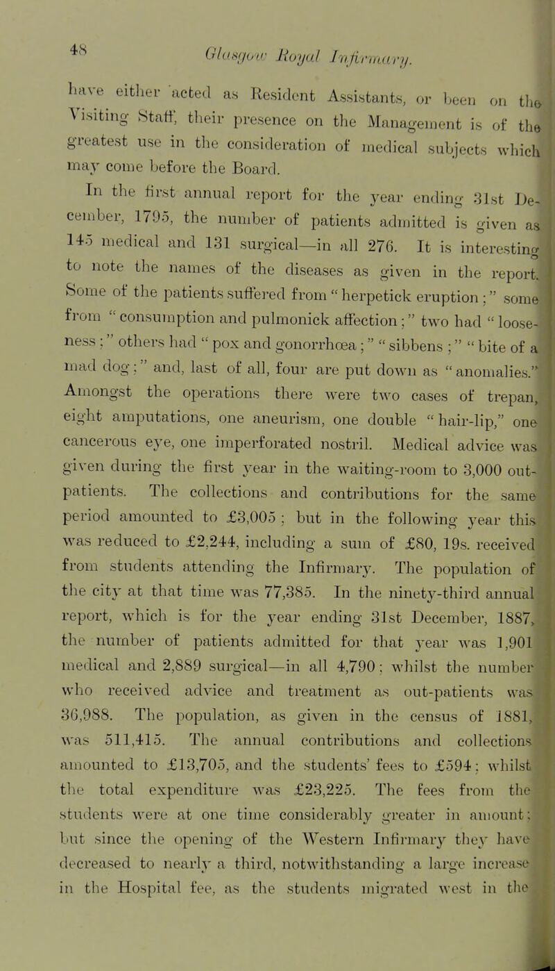 have^ either acted as Resident Assistants, or l.een on tin. Visiting Staff, their presence on the Management is of the greatest use in the consideration of medical subjects which may come before the Board. In the first annual report for the year ending 31st De- cember, 1795, the number of patients adniitted is given as 145 medical and 131 surgical—in all 276. It is interesting to note the names of the diseases as given in the report. Some of the patients suffered from  herpetick eruption ; some from  consumption and pulmonick affection; two had  loose- ness ; others had  pox and gonorrhoea;  sibbens ;  bite of a mad dog; and, last of all, four are put down as anomalies. Amongst the operations thei-e were two cases of trepan, eight amputations, one aneurism, one double hair-lip, one cancerous eye, one imperforated nostril. Medical advice was given during the first year in the waiting-room to 3,000 out- patients. The collections and contributions for the same period amounted to £3,005 ; but in the following year this M^as reduced to £2,244, including a sum of £80, 19s. received from students attending the Infirmary. The population of the city at that time w^as 77,385. In the ninety-third annual report, which is for the year ending 31st December, 1887, the number of patients admitted for that year was 1,901 medical and 2,889 surgical—in all 4,790; whilst the number who received advice and treatment as out-patients was 3G,988. The population, as given in the census of 1881, was 511,415. The annual contributions and collections amounted to £13,705, and the students' fees to £594 ; whilst the total expenditure was £23,225. The fees from the students were at one time considerably greater in amount: but since the opening of the Western Infii-mary the}' have decreased to nearly a third, notwithstanding: a laro'e increase in the Hospital fee, as the students migrated west in tlu^ I