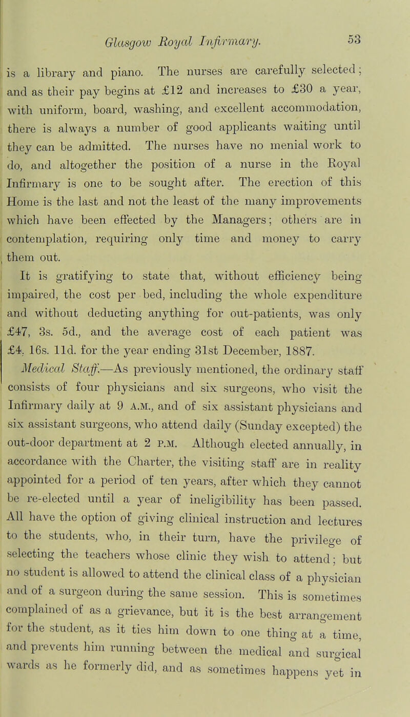 is a library and piano. The nurses are carefully selected; and as their pay begins at £12 and increases to £30 a year, with uniform, board, washing, and excellent accommodation, there is always a number of good applicants waiting until they can be admitted. The nurses have no menial work to do, and altogether the position of a nurse in the Royal Infirmary is one to be sought after. The erection of this Home is the last and not the least of the many improvements which have been effected by the Managers; others are in contemplation, requiring only time and money to carry them out. It is gratifying to state that, without efficiency being impaired, the cost per bed, including the whole expenditure and without deducting anything for out-patients, was only £47, 3s. od., and the average cost of each patient was £4, 16s. lid. for the year ending 31st December, 1887. Medical Staff.—As previously'- mentioned, the ordinary staff consists of four physicians and six surgeons, who visit the Infirmary daily at 9 A.M., and of six assistant physicians and six assistant surgeons, who attend daily (Sunday excepted) the out-door department at 2 p.m. Although elected annually, in accordance with the Charter, the visiting staff are in reality appointed for a period of ten years, after which they cannot be re-elected until a year of ineligibility has been passed. All have the option of giving clinical instruction and lectures to the students, who, in their turn, have the privilege of selecting the teachers whose clinic they wish to attend; but no student is allowed to attend the clinical class of a physician and of a surgeon during the same session. This is sometimes complained of as a grievance, but it is the best arrangement for the student, as it ties him down to one thing at a time, and prevents him running between the medical and surgical wards as he formerly did, and as sometimes happens yet in