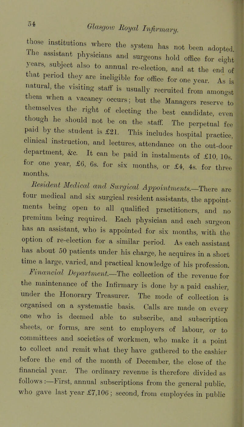 those institutions where the syste.n has not been adopted The assistant physicians and surgeons hold office for eight years, subject also to annual re-election, and at the end of that period they are ineligible for office for one year As is natural, the visiting staff is usually recruited from amongst them when a vacancy occurs; but the Managers reserve to themselves the right of electing the best candidate, even though he should not be on the staff The perpetual fee paid by the student is £21. This includes hospital practice climcal instruction, and lectures, attendance on the out-door department, &c. It can be paid in instalments of £10 lOs for one year, £6, 6s. for six months, or £4, 4s. for three months. Resident Medical and Surgical Apijointments.—There are four medical and six surgical resident assistants, the appoint- ments being open to all qualified practitioners, and no premium being required. Each physician and each surgeon has an assistant, who is appointed for six months, with the option of re-election for a similar period. As each assistant has about 50 patients under his charge, he acquires in a short time a large, varied, and practical knowledge of his profession. Financial Department—The collection of the revenue for the maintenance of the Infirmary is done by a paid cashier, under the Honorary Treasurer. The mode of collection is organised on a systematic basis. Calls are made on every one who is deemed able to subscribe, and subscription sheets, or forms, are sent to employers of labour, or to committees and societies of workmen, who make it a point to collect and remit what they have gathered to the cashier before the end of the month of December, the close of tlie financial year. The ordinary revenue is therefore divided as follows :—First, annual subscriptions from the general public, who gave last year £7,106; second, from employees in public