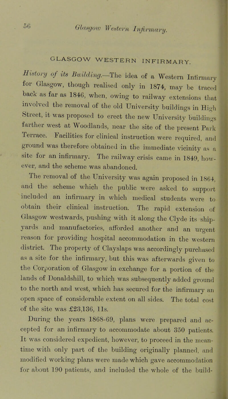 50 GLASGOW WESTERN INFIRMARY. History of its Building.~The idea of a Western Infirmary for Glasgow, though realised only in 1874, may be tracwl back as far as 1846, when, owing to railway extensions that involved the removal of the old University buildings in Hi-h Street, it was proposed to erect the new University buildings farther west at Woodlands, near the site of the present Park Terrace. Facilities for clinical instruction were required, and ground was therefore obtained in the immediate vicinity as a site for an infirmary. The railway crisis came in 1849, how- ever, and the scheme was abandoned. The removal of the University was again proposed in 1864, and the scheme which the public were asked to support included an infirmary in which medical students were to obtain their clinical instruction. The rapid extension of Glasgow westwards, pushing with it along the Clyde its ship- yards and manufactories, afforded another and an uro-ent reason for providing hospital accommodation in the western district. The property of Clayslaps was accordingly purchased as a site for the infirmary, but this was afterwards given to the Corporation of Glasgow in exchange for a portion of the lands of Donaldshill, to which was subsequently added ground to the north and west, which has secured for the infirmary an open space of considerable extent on all sides. The total cost of the site was £23,136, lis. During the years 1868-69, plans were prepared and ac- cepted for an infirmary to accommodate about 350 patients. It was considered expedient, however, to proceed in the mean- time with only part of the building originally planned, and modified working plans were made which gave accommodation for about 190 patients, and included the whole of the build-