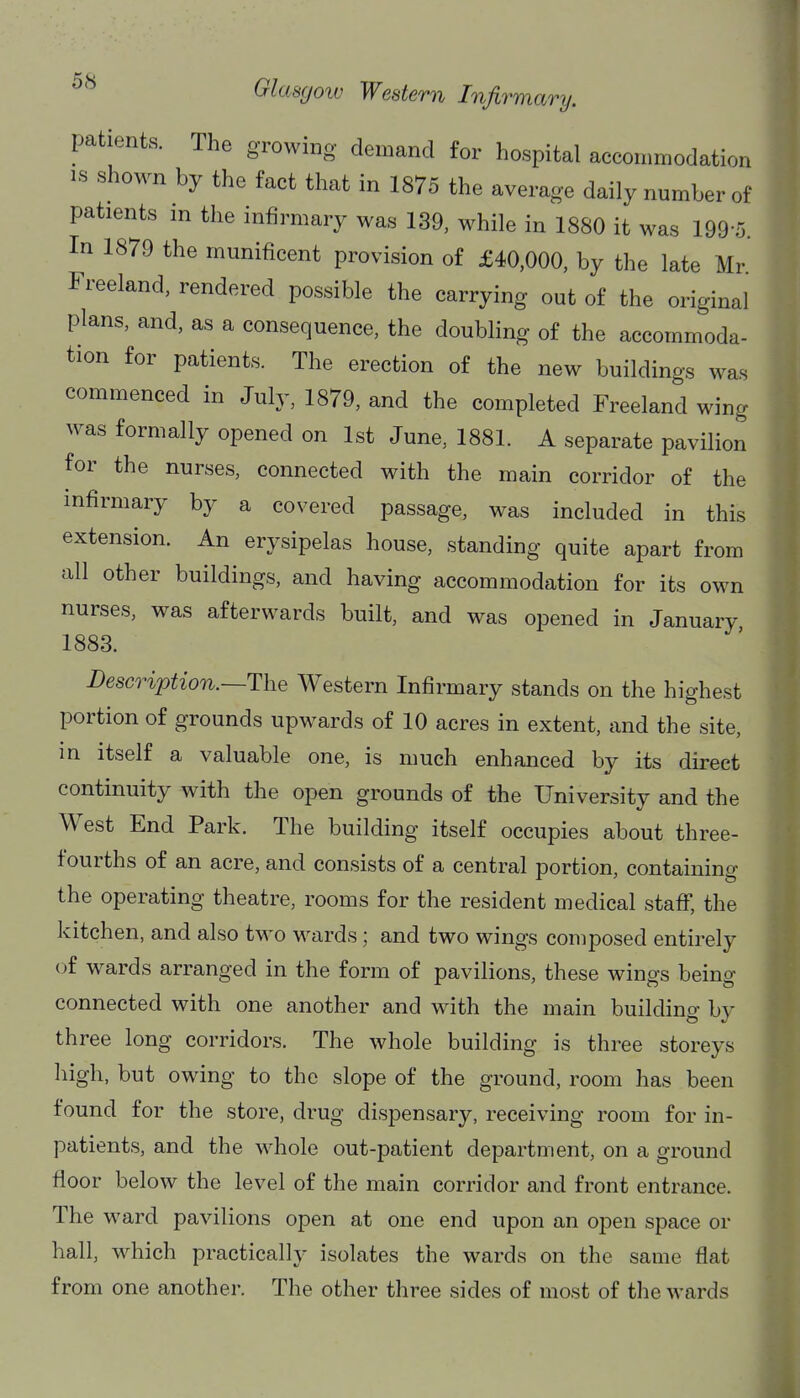 patients. The growing demand for hospital accommodation IS shown by the fact that in 1875 the average daily number of patients m the infirmary was 139, while in 1880 it was 199-5. In 1879 the munificent provision of £40,000, by the late Mr Freeland, rendered possible the carrying out of the original plans, and, as a consequence, the doubling of the accommoda- tion for patients. The erection of the new buildings was commenced in July, 1879, and the completed Freeland wing was formally opened on 1st June, 1881. A separate pavilion for the nurses, connected with the main corridor of the infirmary by a covered passage, was included in this extension. An erysipelas house, standing quite apart from all other buildings, and having accommodation for its own nurses, was afterwards built, and was opened in January 1883. Description.—The Western Infirmary stands on the highest portion of grounds upwards of 10 acres in extent, and the site, in itself a valuable one, is much enhanced by its direct continuity with the open grounds of the University and the West End Park. The building itself occupies about three- fourths of an acre, and consists of a central portion, containing the operating theatre, rooms for the resident medical staff, the kitchen, and also two wards; and two wings composed entirely of wards arranged in the form of pavilions, these wings being connected with one another and with the main building by three long corridors. The whole building is three storeys high, but owing to the slope of the ground, room has been found for the store, drug dispensary, receiving room for in- patients, and the whole out-patient department, on a ground floor below the level of the main corridor and front entrance. The ward pavilions open at one end upon an open space or hall, which practically isolates the wards on the same flat from one another. The other three sides of most of the wards